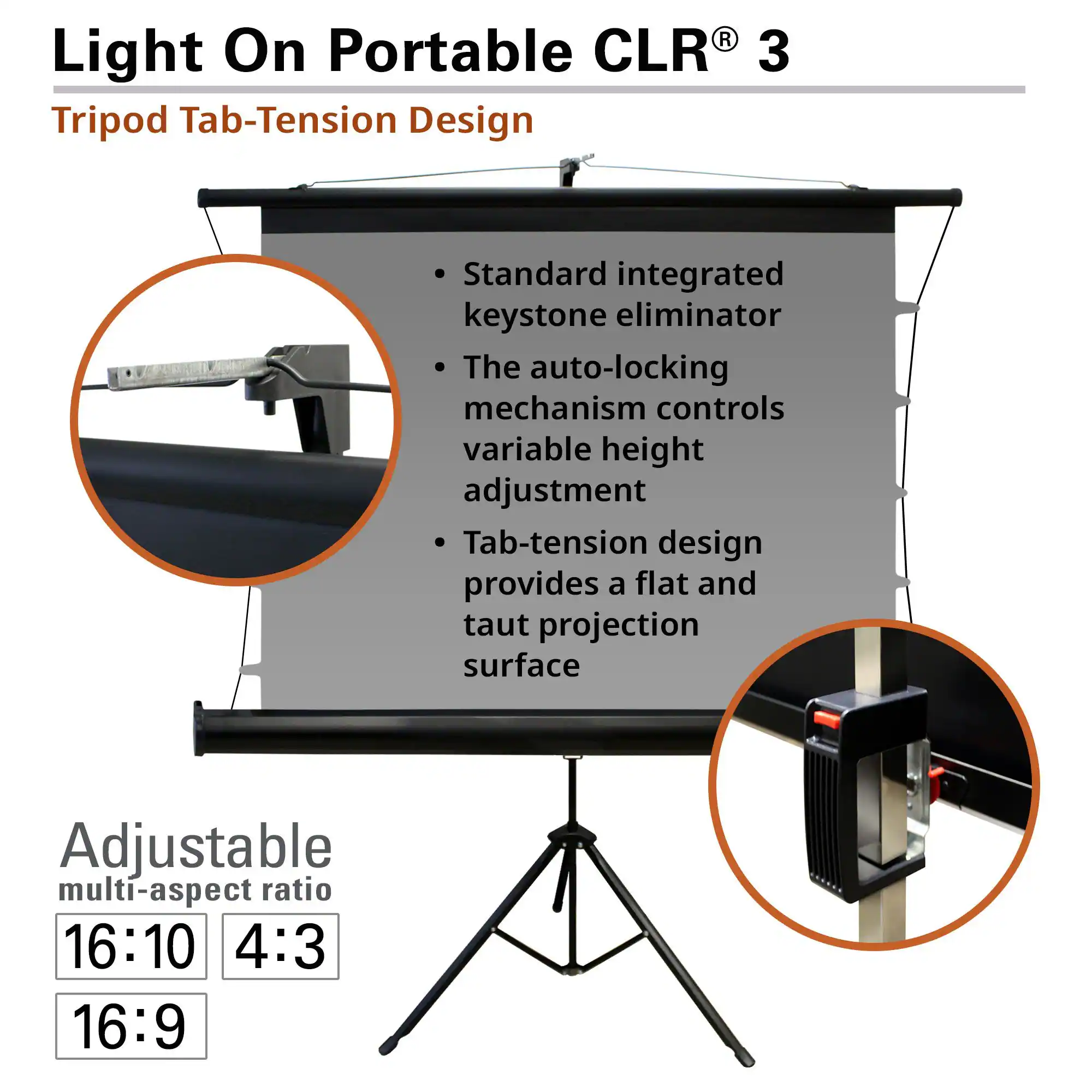 Light On Portable CLR® 3  
Tripod Tab-Tension Design  

- Standard integrated keystone eliminator  
- The auto-locking mechanism controls variable height adjustment  
- Tab-tension design provides a flat and taut projection surface  

Adjustable multi-aspect ratio  
16:10  
4:3  
16:9