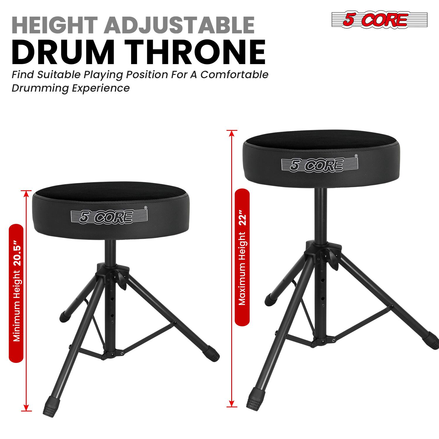 HEIGHT ADJUSTABLE DRUM THRONE  
Find Suitable Playing Position For A Comfortable Drumming Experience  

5 CORE  
Minimum Height: 20.5"  
Maximum Height: 22"