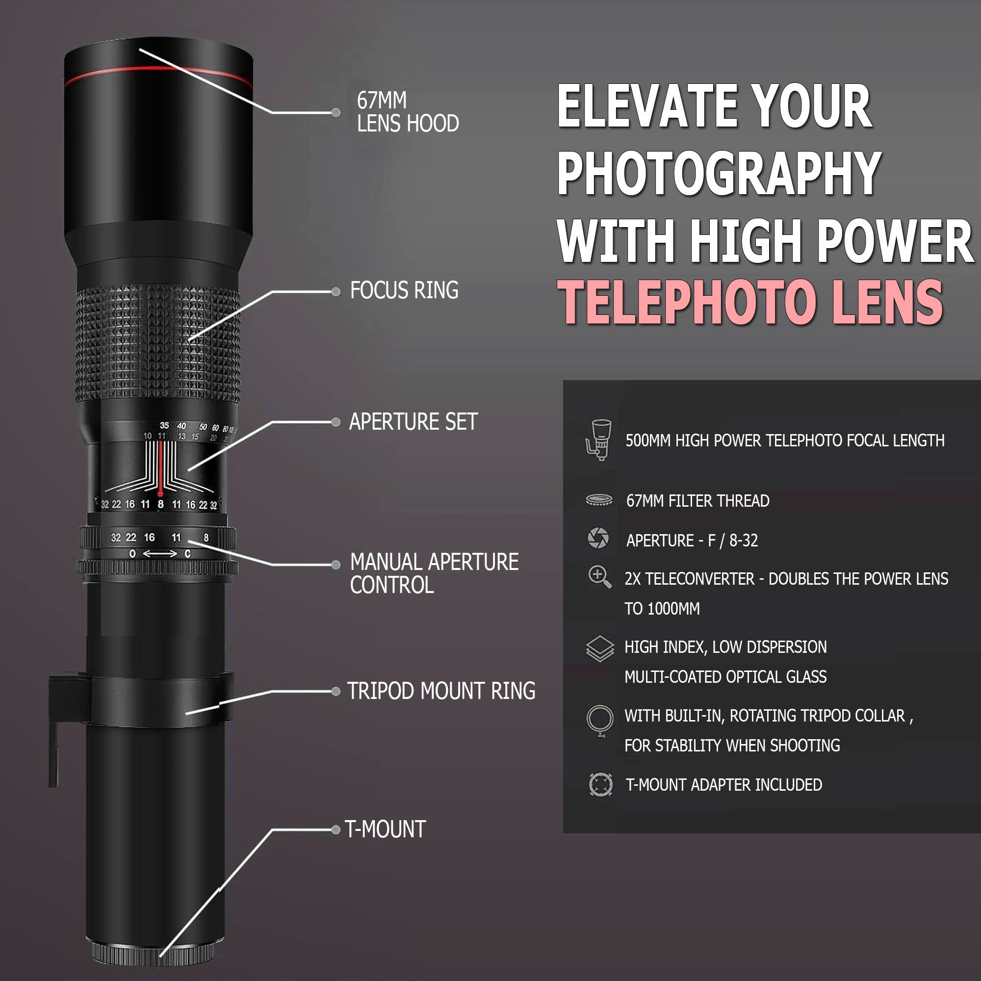 ELEVATE YOUR PHOTOGRAPHY WITH HIGH POWER TELEPHOTO LENS

- 67MM LENS HOOD
- FOCUS RING
- APERTURE SET
- MANUAL APERTURE CONTROL
- TRIPOD MOUNT RING
- T-MOUNT

67MM FILTER THREAD
APERTURE - F/8-32
2X TELECONVERTER - DOUBLES THE POWER LENS TO 1000MM
HIGH INDEX, LOW DISPERSION MULTI-COATED OPTICAL GLASS WITH BUILT-IN, ROTATING TRIPOD COLLAR, FOR STABILITY WHEN SHOOTING
T-MOUNT ADAPTER INCLUDED

500MM HIGH POWER TELEPHOTO FOCAL LENGTH