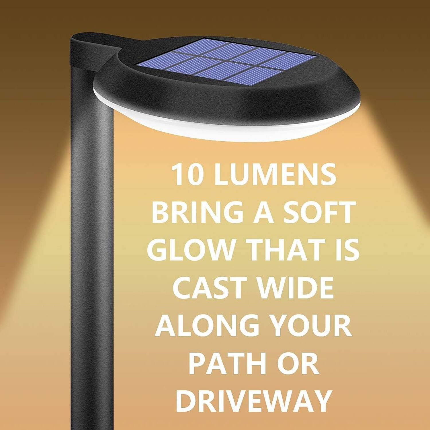 10 LUMENS  
BRING A SOFT GLOW THAT IS CAST WIDE ALONG YOUR PATH OR DRIVEWAY