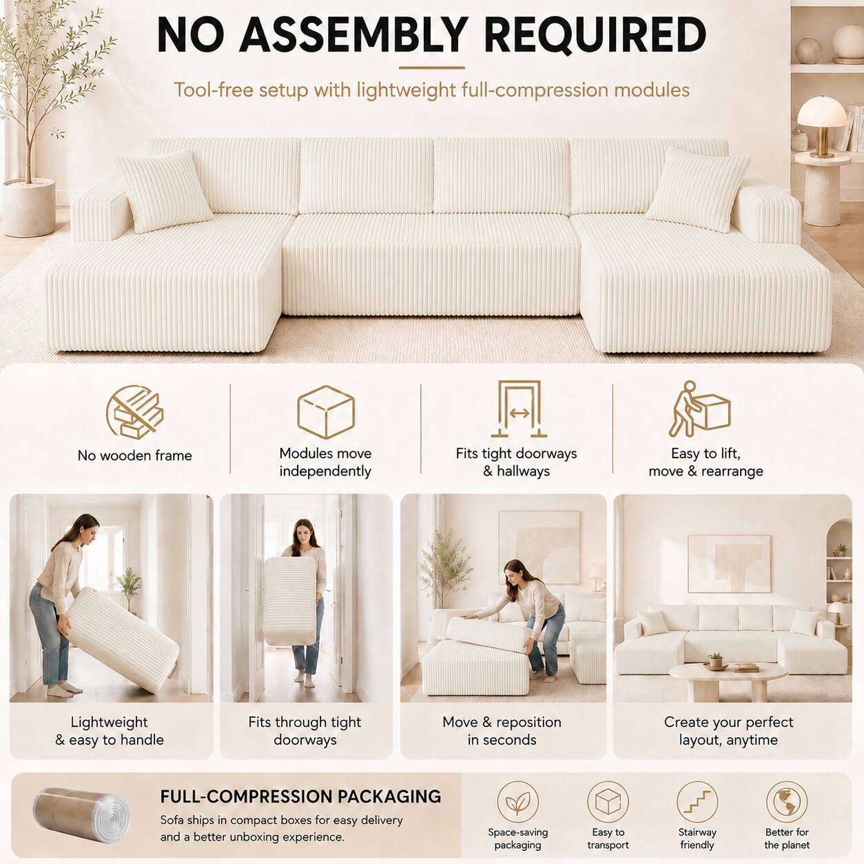 NO ASSEMBLY REQUIRED  
Tool-free setup with lightweight full-compression modules  
No wooden frame  
Modules move independently  
Fits tight doorways & hallways  
Easy to lift, move & rearrange  
Lightweight & easy to handle  
Fits through tight doorways  
Move & reposition in seconds  
Create your perfect layout, anytime  

FULL-COMPRESSION PACKAGING  
Sofa ships in compact boxes for easy delivery and a better unboxing experience.  
Space-saving packaging  
Easy to transport  
Stairway friendly  
Better for the planet