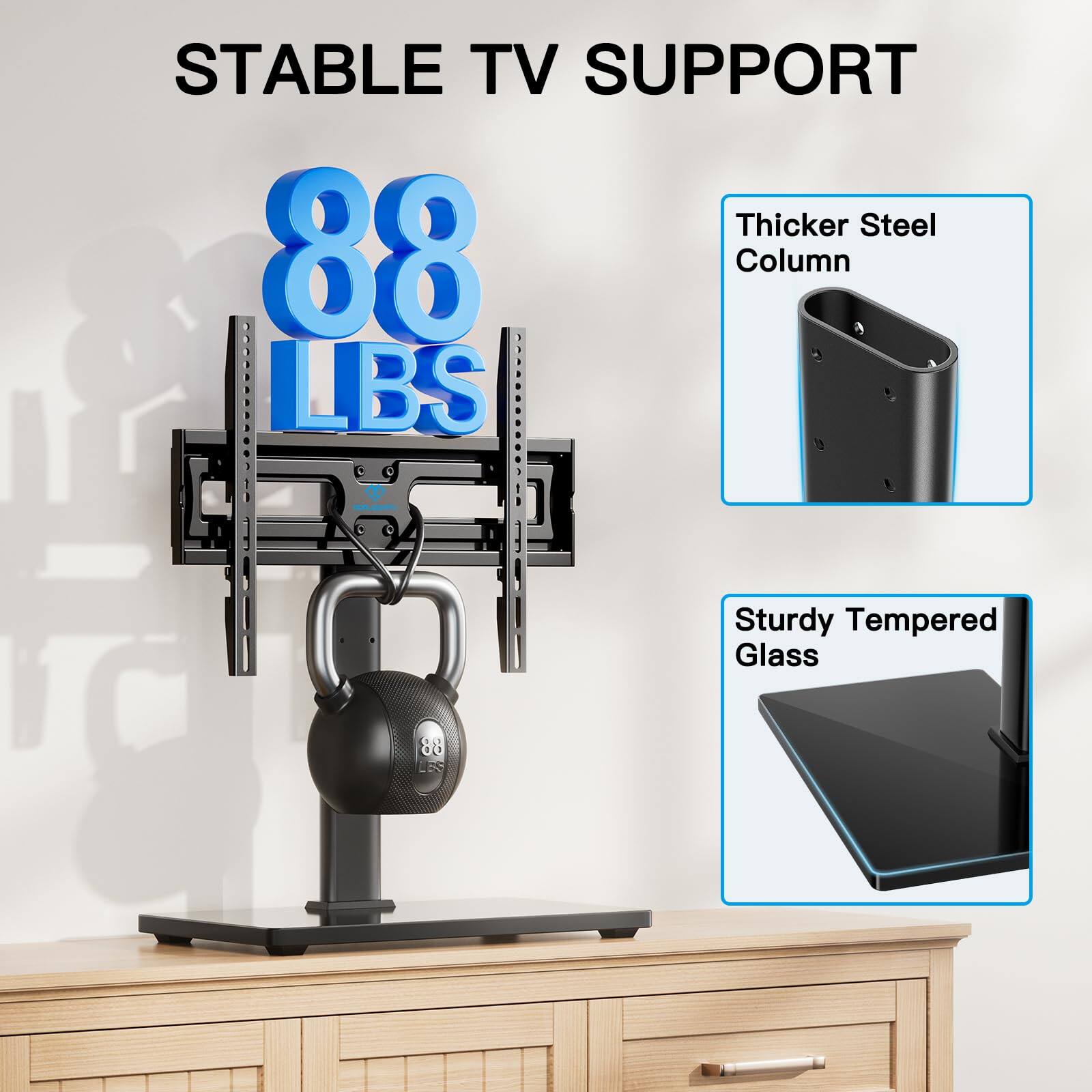 STABLE TV SUPPORT

88 LBS

Thicker Steel Column

Sturdy Tempered Glass