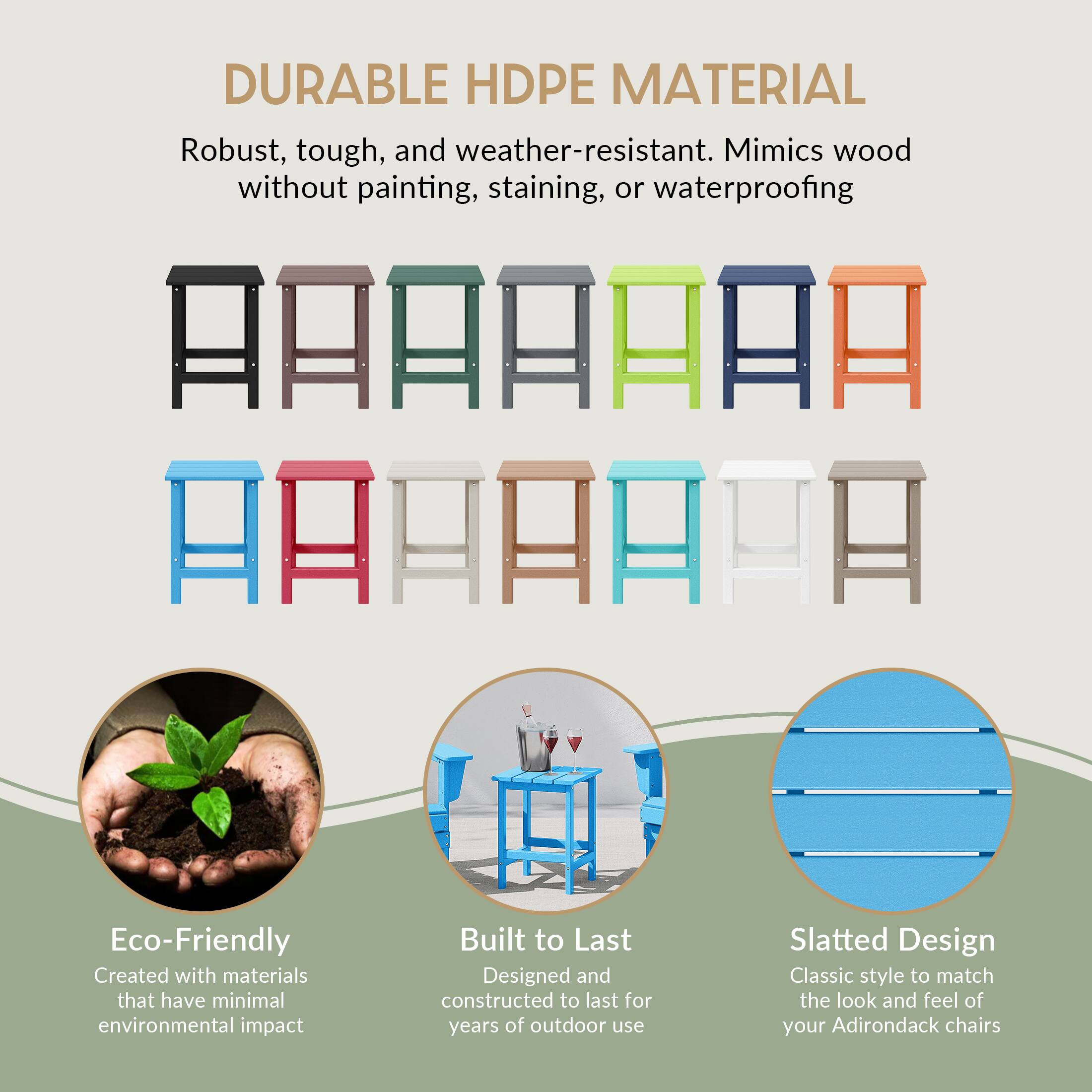 DURABLE HDPE MATERIAL  
Robust, tough, and weather-resistant. Mimics wood without painting, staining, or waterproofing  

Eco-Friendly  
Created with materials that have minimal environmental impact  

Built to Last  
Designed and constructed to last for years of outdoor use  

Slatted Design  
Classic style to match the look and feel of your Adirondack chairs