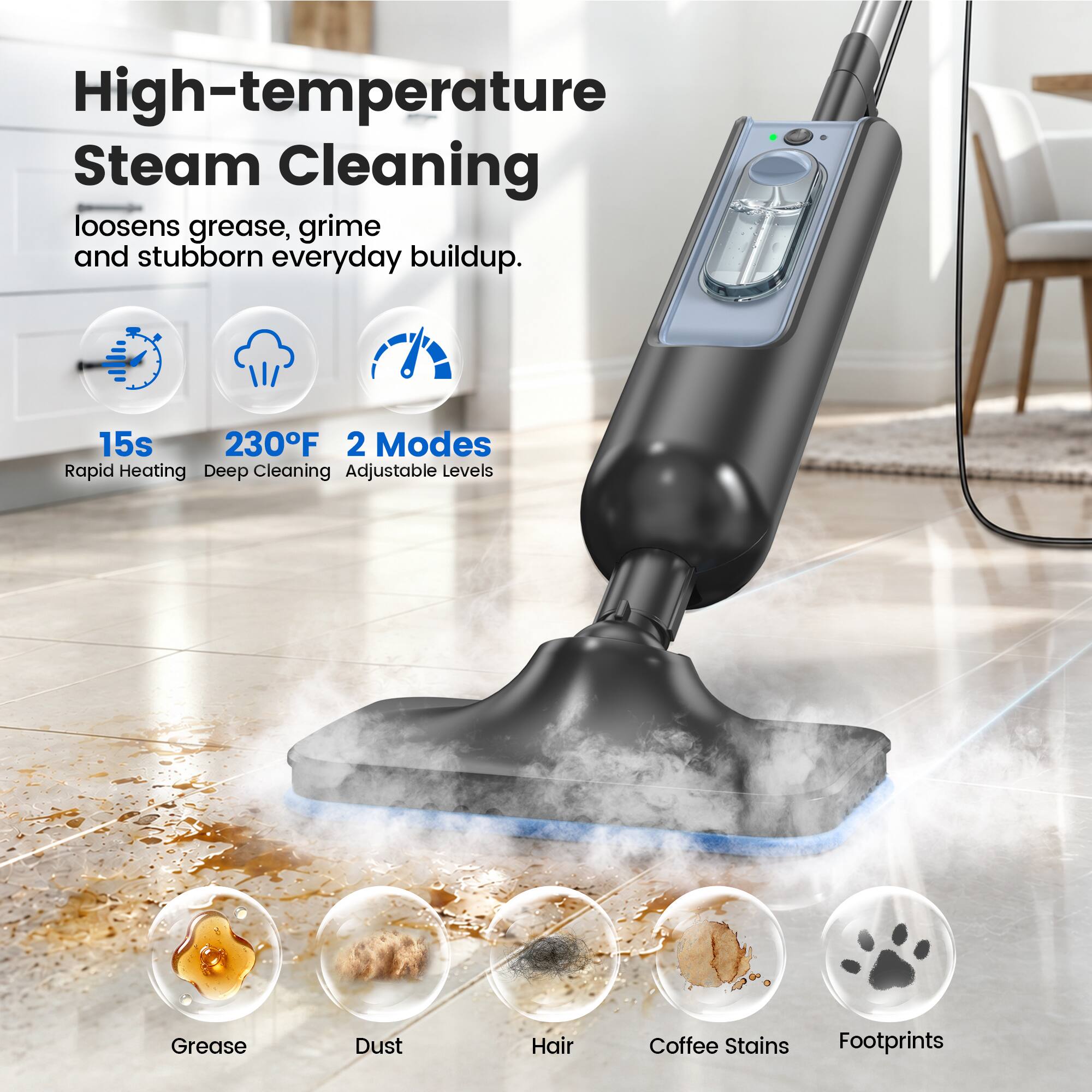 High-temperature Steam Cleaning loosens grease, grime and stubborn everyday buildup.

15s 230°F 2 Modes Rapid Heating Deep Cleaning Adjustable Levels

Grease
Dust
Hair
Coffee Stains
Footprints