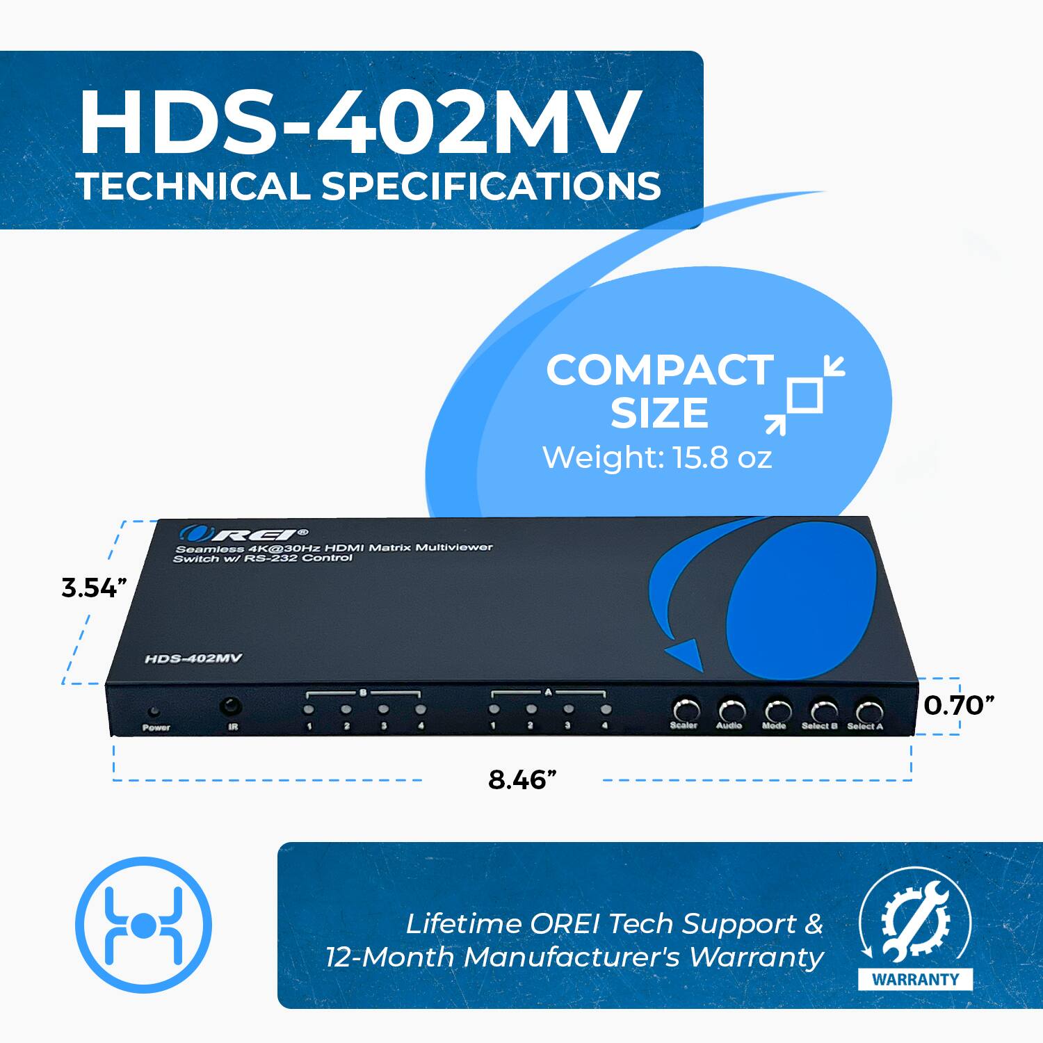 HDS-402MV TECHNICAL SPECIFICATIONS
COMPACT SIZE
Weight: 15.8 oz
3.54"
HDS-402MV
8.46"
0.70"
Lifetime OREI Tech Support & 12-Month Manufacturer's Warranty
WARRANTY