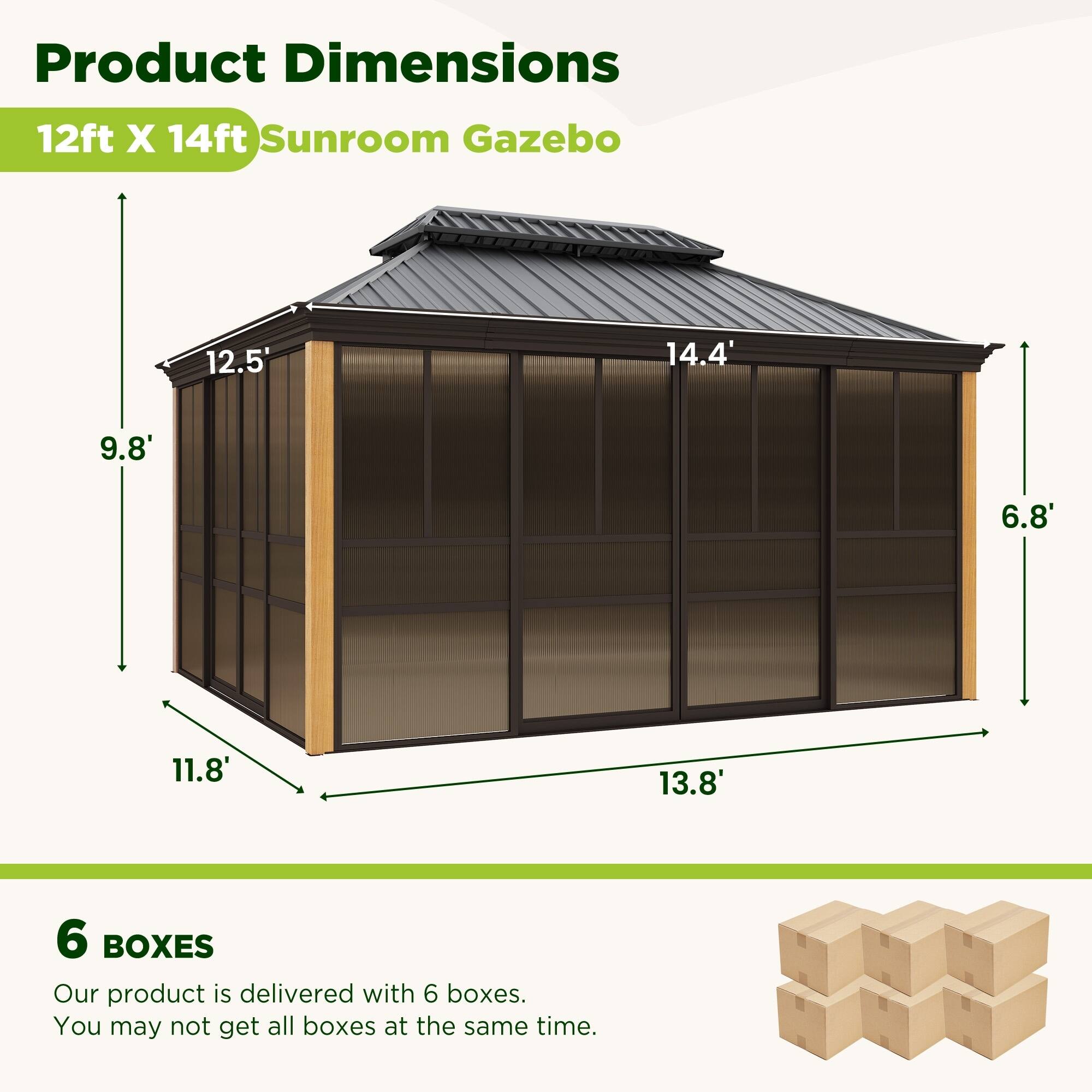 Product Dimensions: 12ft X 14ft Sunroom Gazebo

- 12.5'
- 14.4'
- 9.8'
- 6.8'
- 11.8'
- 13.8'

6 BOXES

Our product is delivered with 6 boxes. You may not get all boxes at the same time.