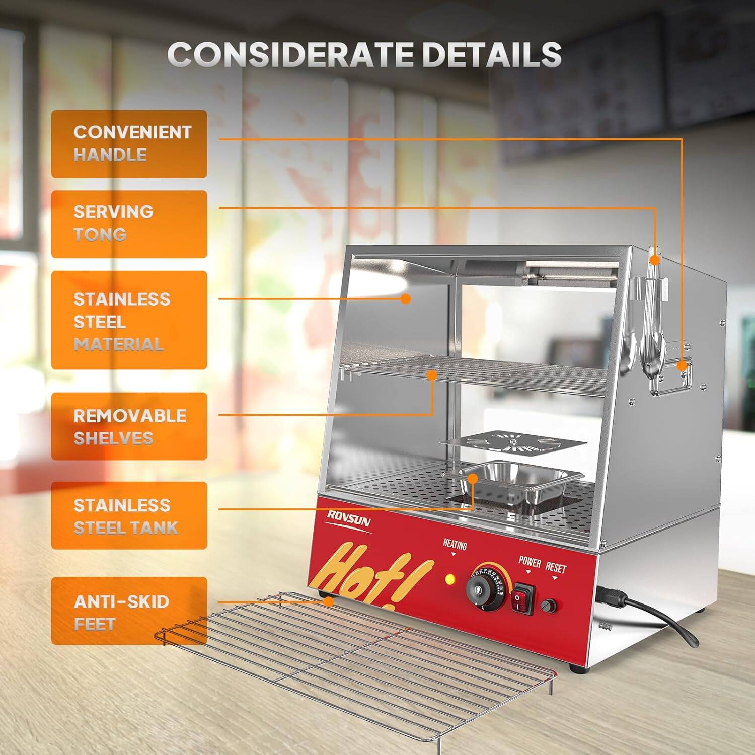 CONSIDERATE DETAILS  
CONVENIENT HANDLE  
SERVING TONG  
STAINLESS STEEL MATERIAL  
REMOVABLE SHELVES  
STAINLESS STEEL TANK  
ANTI-SKID FEET  
ROVSUN  
HEATING  
POWER RESET  
Hot!