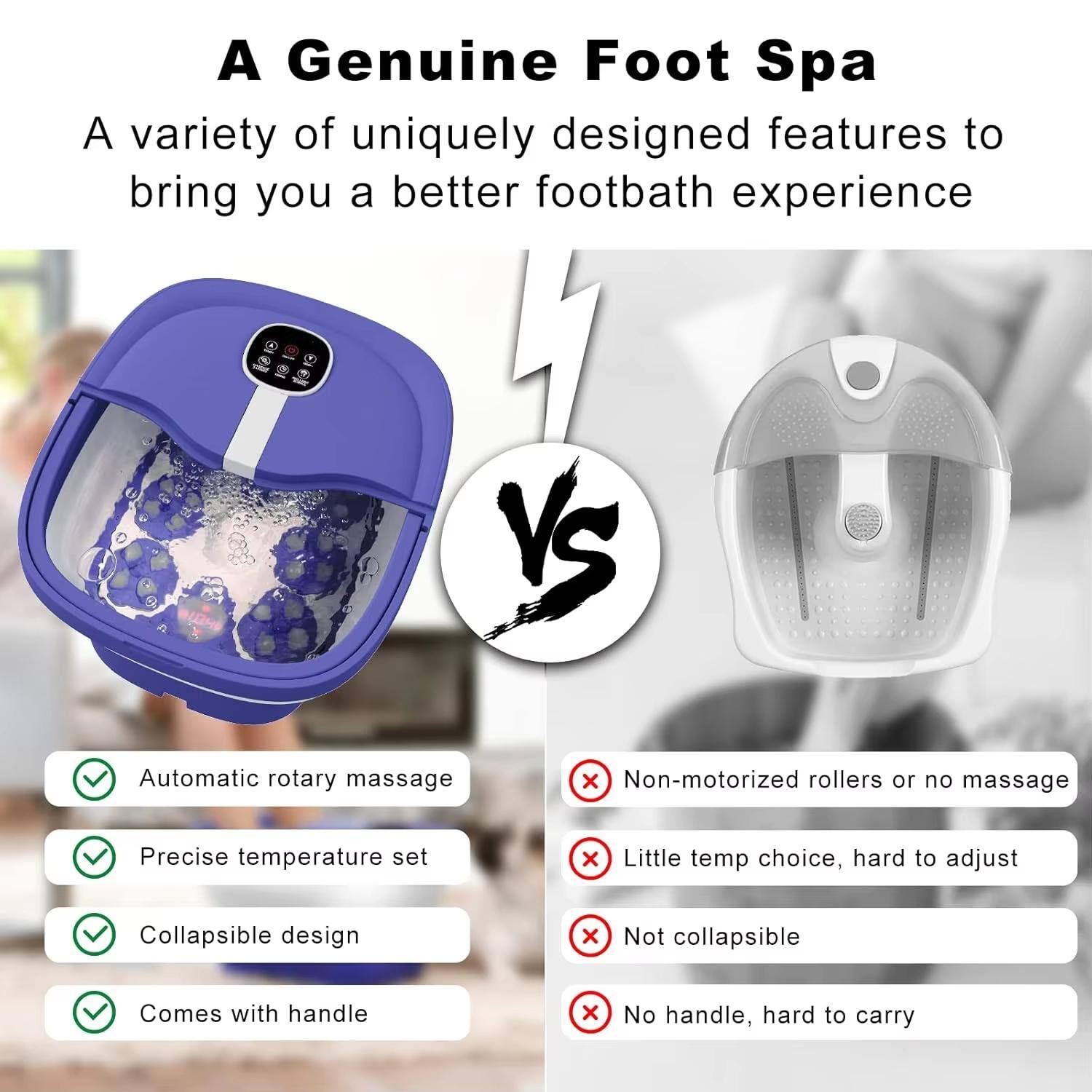 A Genuine Foot Spa

A variety of uniquely designed features to bring you a better footbath experience

- Automatic rotary massage
- Precise temperature set
- Collapsible design
- Comes with handle

VS

- Non-motorized rollers or no massage
- Little temp choice, hard to adjust
- Not collapsible
- No handle, hard to carry