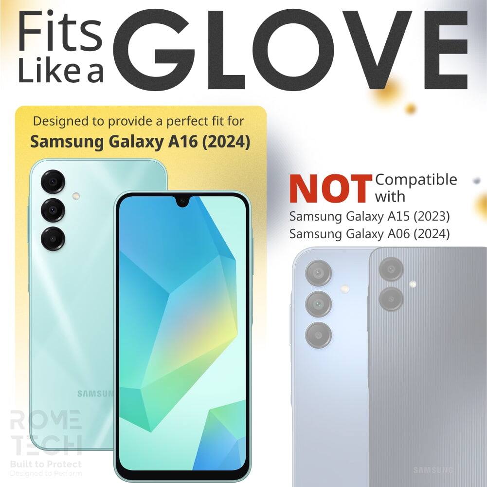 Fits GLOVE Like a

Designed to provide a perfect fit for Samsung Galaxy A16 (2024)

NOT Compatible with
Samsung Galaxy A15 (2023)
Samsung Galaxy A06 (2024)

Built to Protect
Designed to Perform

ROME TECH
