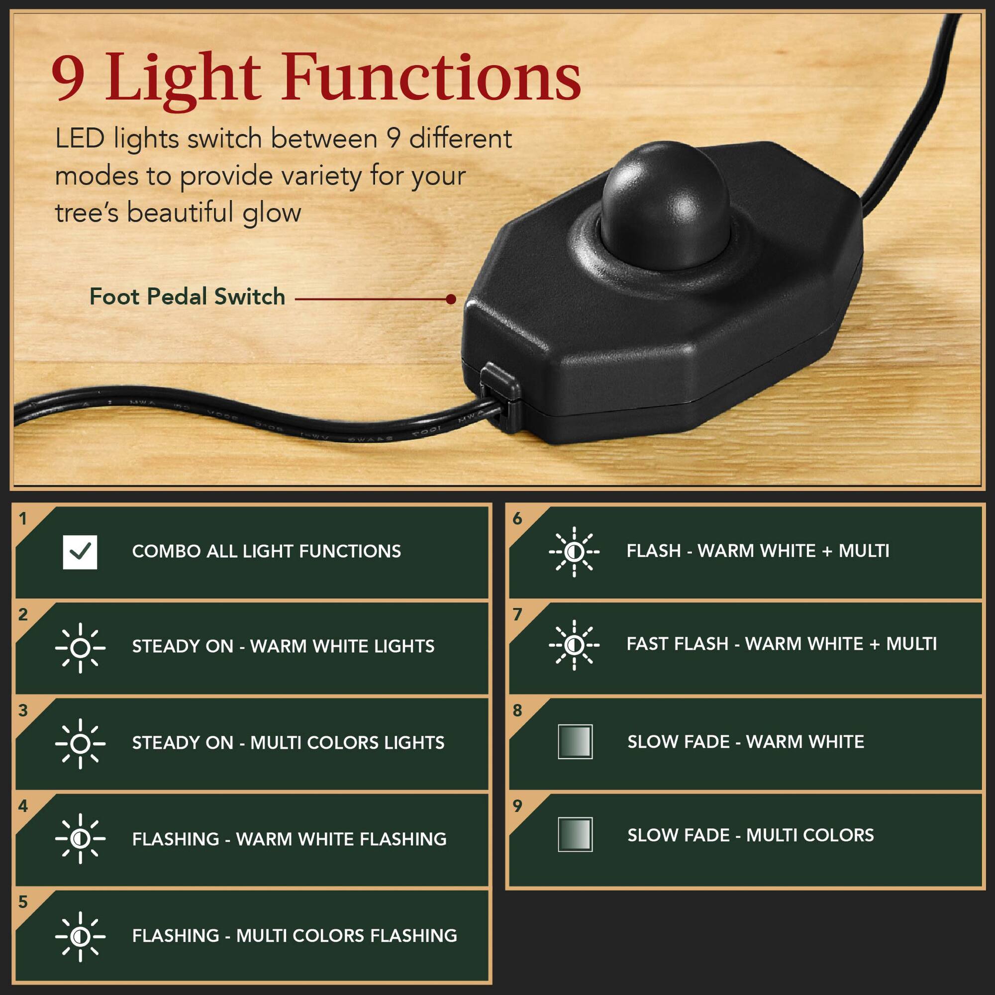 9 Light Functions  
LED lights switch between 9 different modes to provide variety for your tree's beautiful glow  

Foot Pedal Switch  

1. COMBO ALL LIGHT FUNCTIONS  
2. STEADY ON - WARM WHITE LIGHTS  
3. STEADY ON - MULTI COLORS LIGHTS  
4. FLASHING - WARM WHITE FLASHING  
5. FLASHING - MULTI COLORS FLASHING  
6. FLASH - WARM WHITE + MULTI  
7. FAST FLASH - WARM WHITE + MULTI  
8. SLOW FADE - WARM WHITE  
9. SLOW FADE - MULTI COLORS