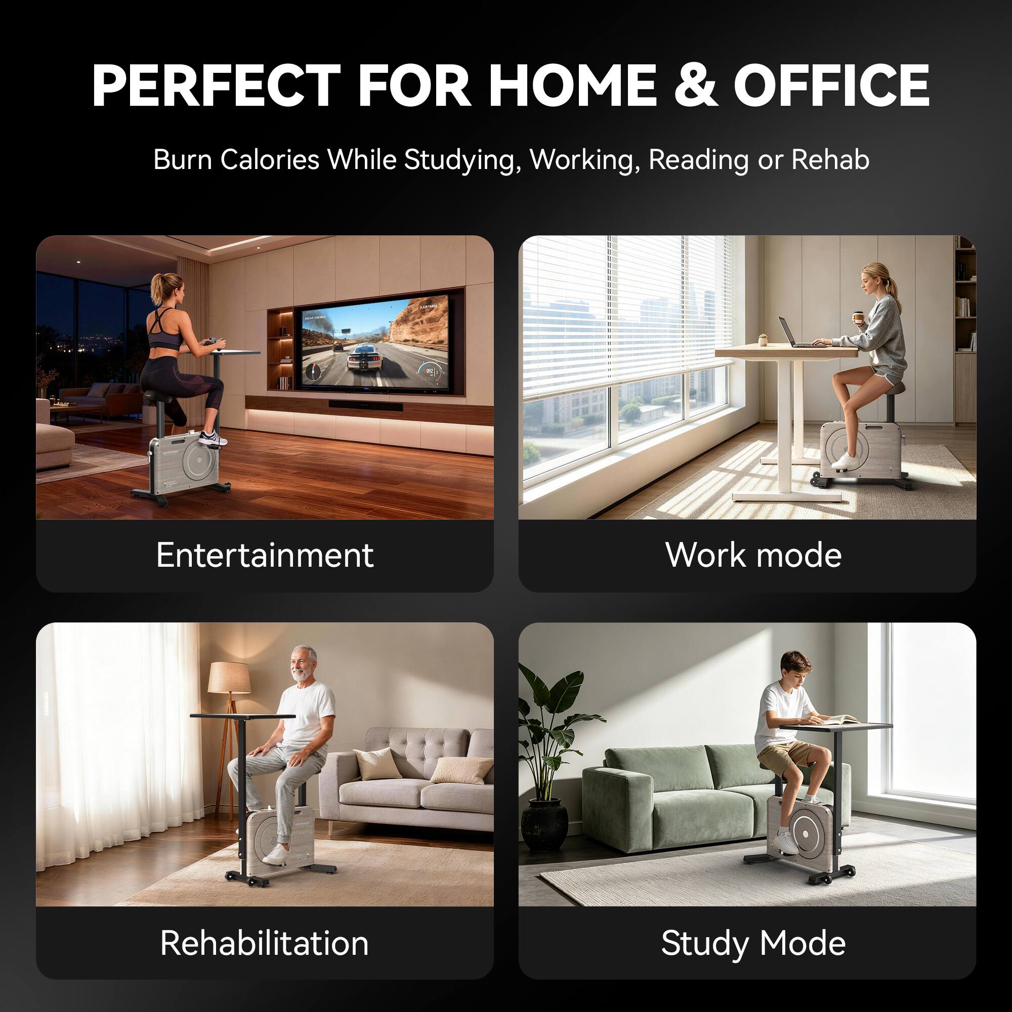 PERFECT FOR HOME & OFFICE  
Burn Calories While Studying, Working, Reading or Rehab

Entertainment  
Work mode  
Rehabilitation  
Study Mode