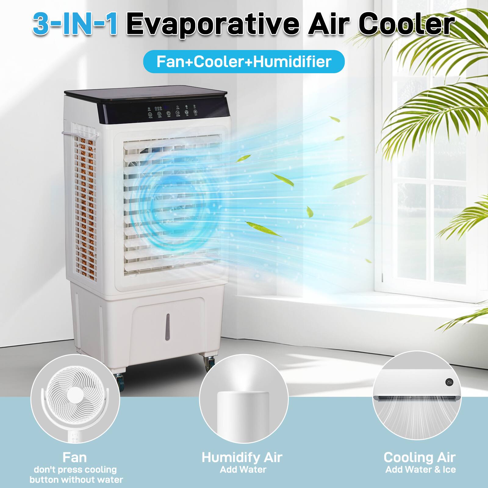 3-IN-1 Evaporative Air Cooler  
Fan+Cooler+Humidifier  

Fan  
don't press cooling button without water  

Humidify Air  
Add Water  

Cooling Air  
Add Water & Ice