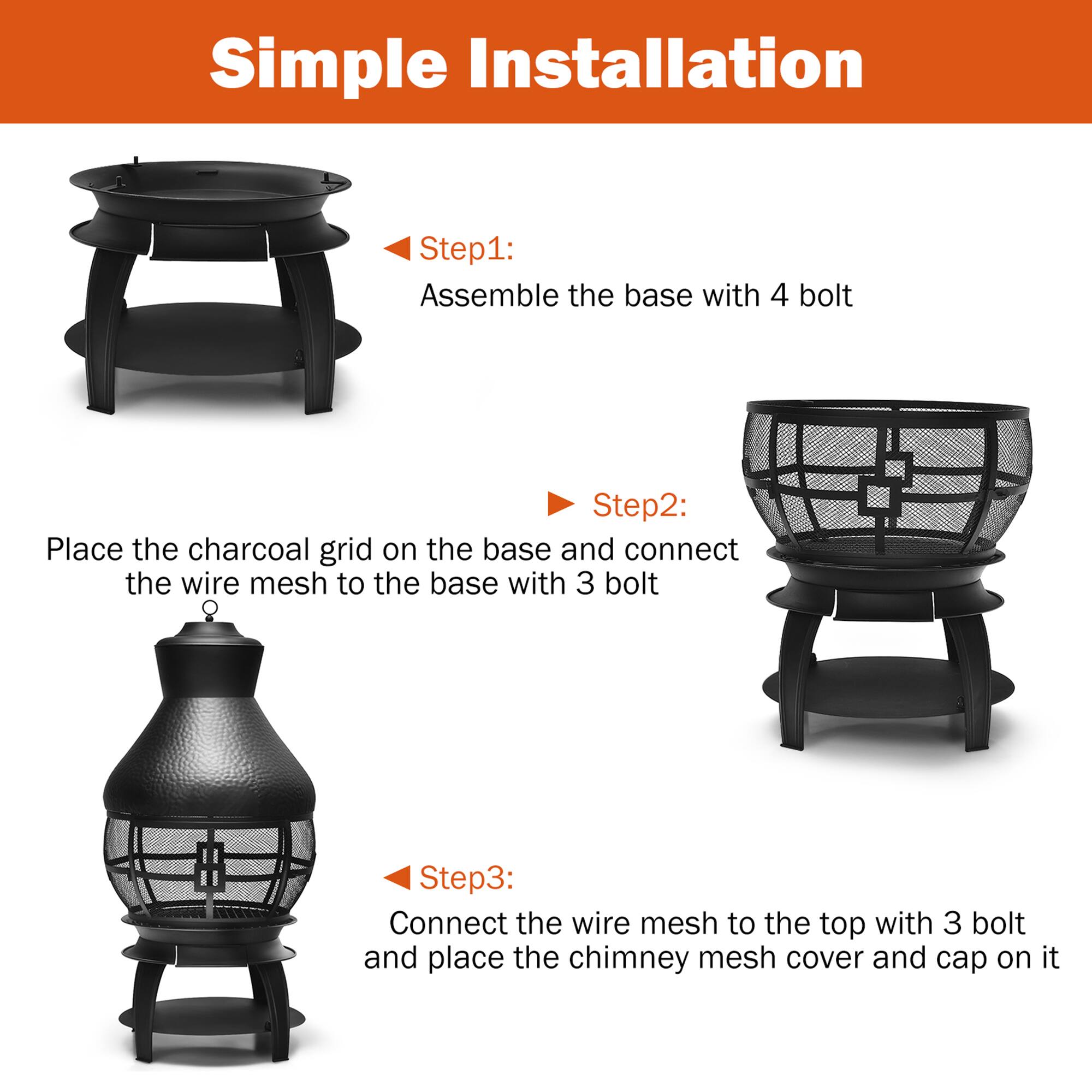 Simple Installation

Step 1: Assemble the base with 4 bolts

Step 2: Place the charcoal grid on the base and connect the wire mesh to the base with 3 bolts

Step 3: Connect the wire mesh to the top with 3 bolts and place the chimney mesh cover and cap on it