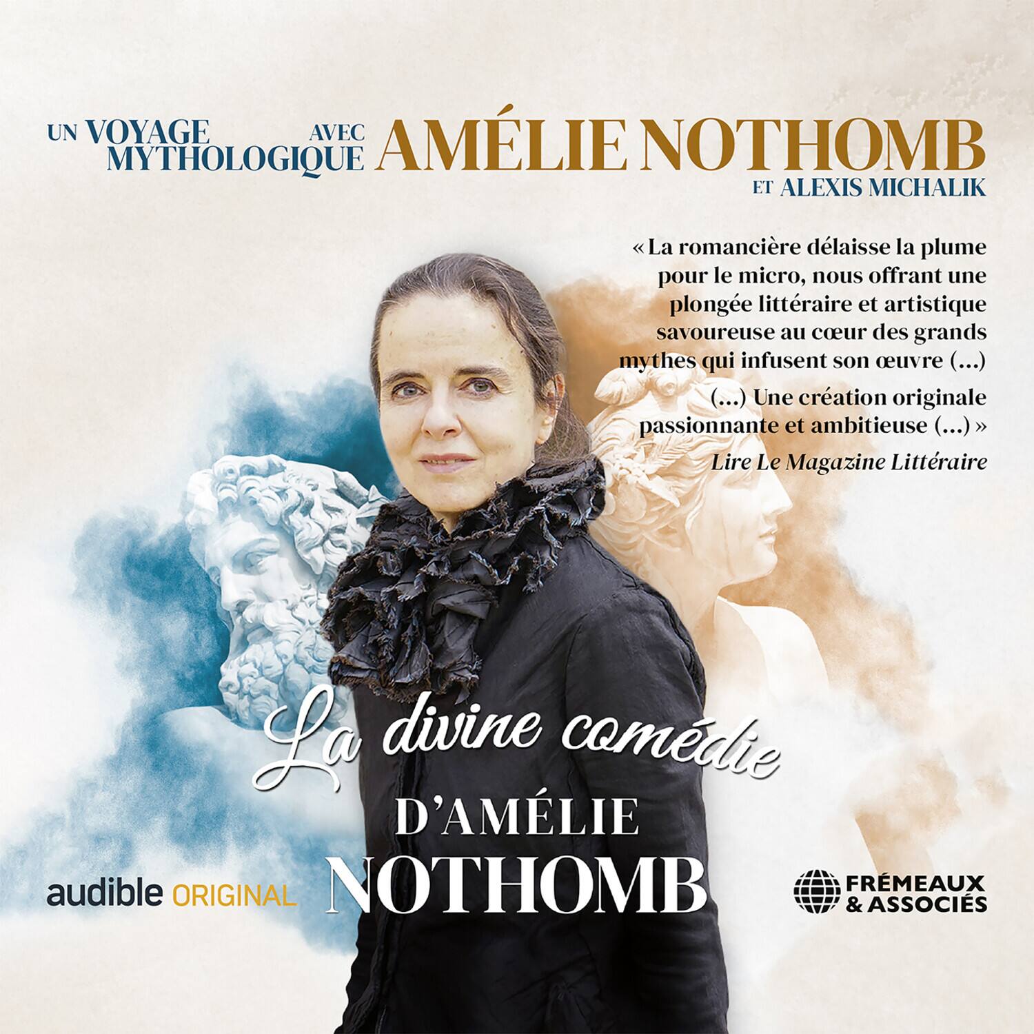 UN VOYAGE MYTHOLOGIQUE AVEC AMÉLIE NOTHOMB ET ALEXIS MICHALIK

« La romancière délaisse la plume pour le micro, nous offrant une plongée littéraire et artistique savoureuse au cœur des grands mythes qui infusent son œuvre (...) (...) Une création originale passionnante et ambitieuse (...) »
Lire Le Magazine Littéraire

La divine comédie D'AMÉLIE NOTHOMB

audible ORIGINAL

FREMEAUX & ASSOCIES