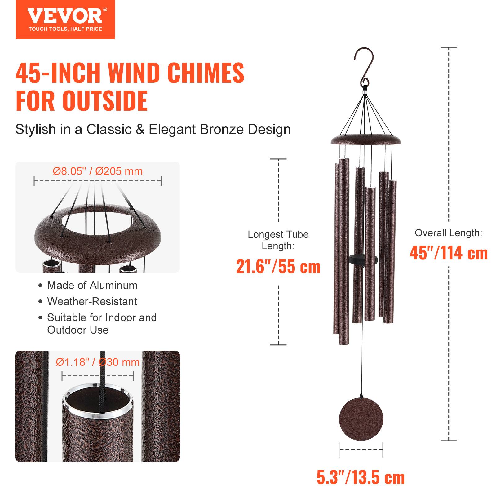 VEVOR  
TOUGH TOOLS, HALF PRICE  

45-INCH WIND CHIMES FOR OUTSIDE  
Stylish in a Classic & Elegant Bronze Design  

- Made of Aluminum  
- Weather-Resistant  
- Suitable for Indoor and Outdoor Use  

08.05" / 205 mm  
Longest Tube Length: 21.6" / 55 cm  
Overall Length: 45" / 114 cm  
01.18" / 30 mm  
5.3" / 13.5 cm