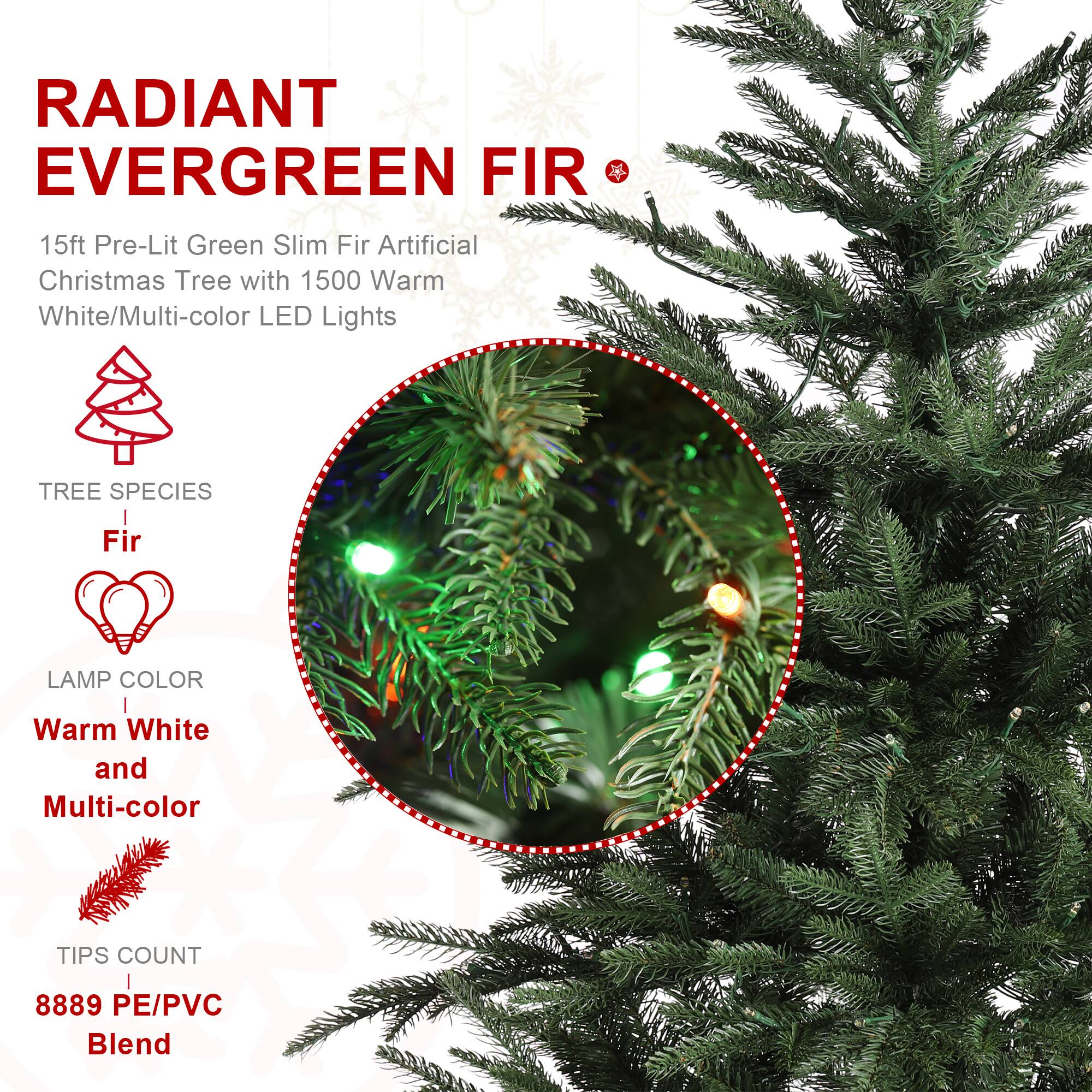 RADIANT EVERGREEN FIR  
15ft Pre-Lit Green Slim Fir Artificial Christmas Tree with 1500 Warm White/Multi-color LED Lights  
TREE SPECIES  
Fir  
LAMP COLOR  
Warm White and Multi-color  
TIPS COUNT  
8889 PE/PVC Blend