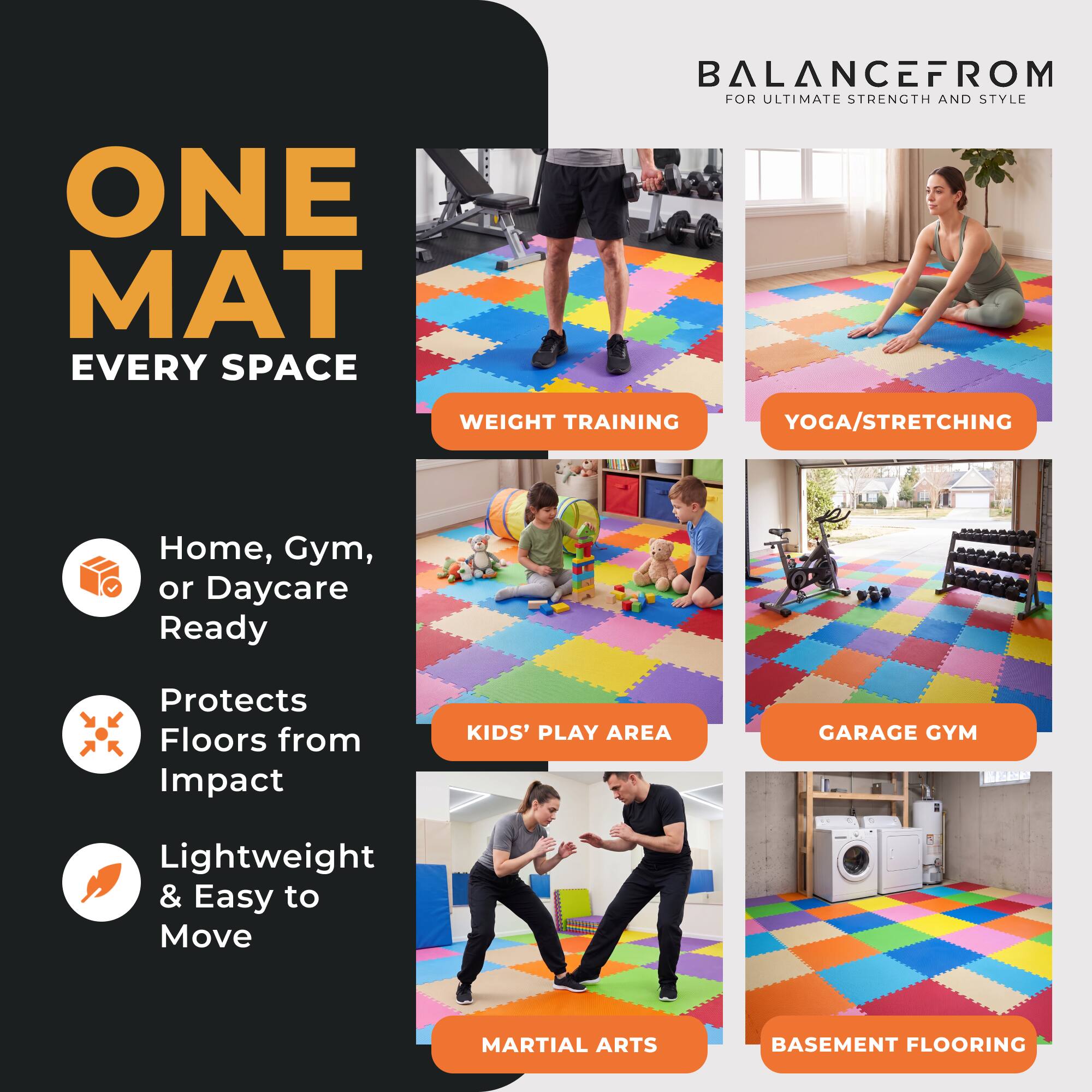 ONE MAT EVERY SPACE

BALANCEFROM FOR ULTIMATE STRENGTH AND STYLE

WEIGHT TRAINING
YOGA/STRETCHING
Home, Gym, or Daycare Ready
Protects Floors from Impact
KIDS' PLAY AREA
GARAGE GYM
Lightweight & Easy to Move
MARTIAL ARTS
BASEMENT FLOORING