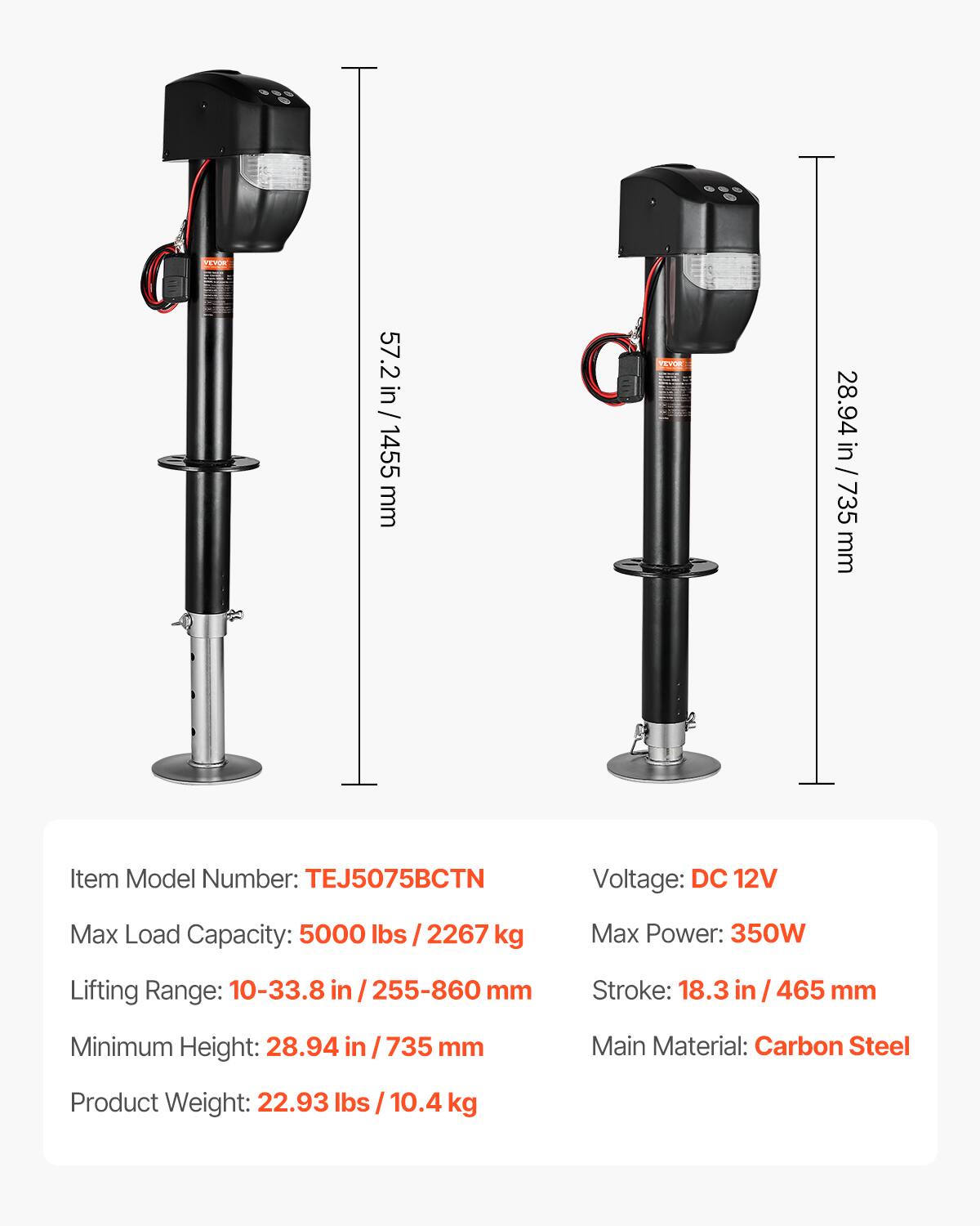 57.2 in / 1455 mm  
28.94 in / 735 mm  

Item Model Number: TEJ5075BCTN  
Voltage: DC 12V  
Max Load Capacity: 5000 lbs / 2267 kg  
Max Power: 350W  
Lifting Range: 10-33.8 in / 255-860 mm  
Stroke: 18.3 in / 465 mm  
Minimum Height: 28.94 in / 735 mm  
Main Material: Carbon Steel  
Product Weight: 22.93 lbs / 10.4 kg
