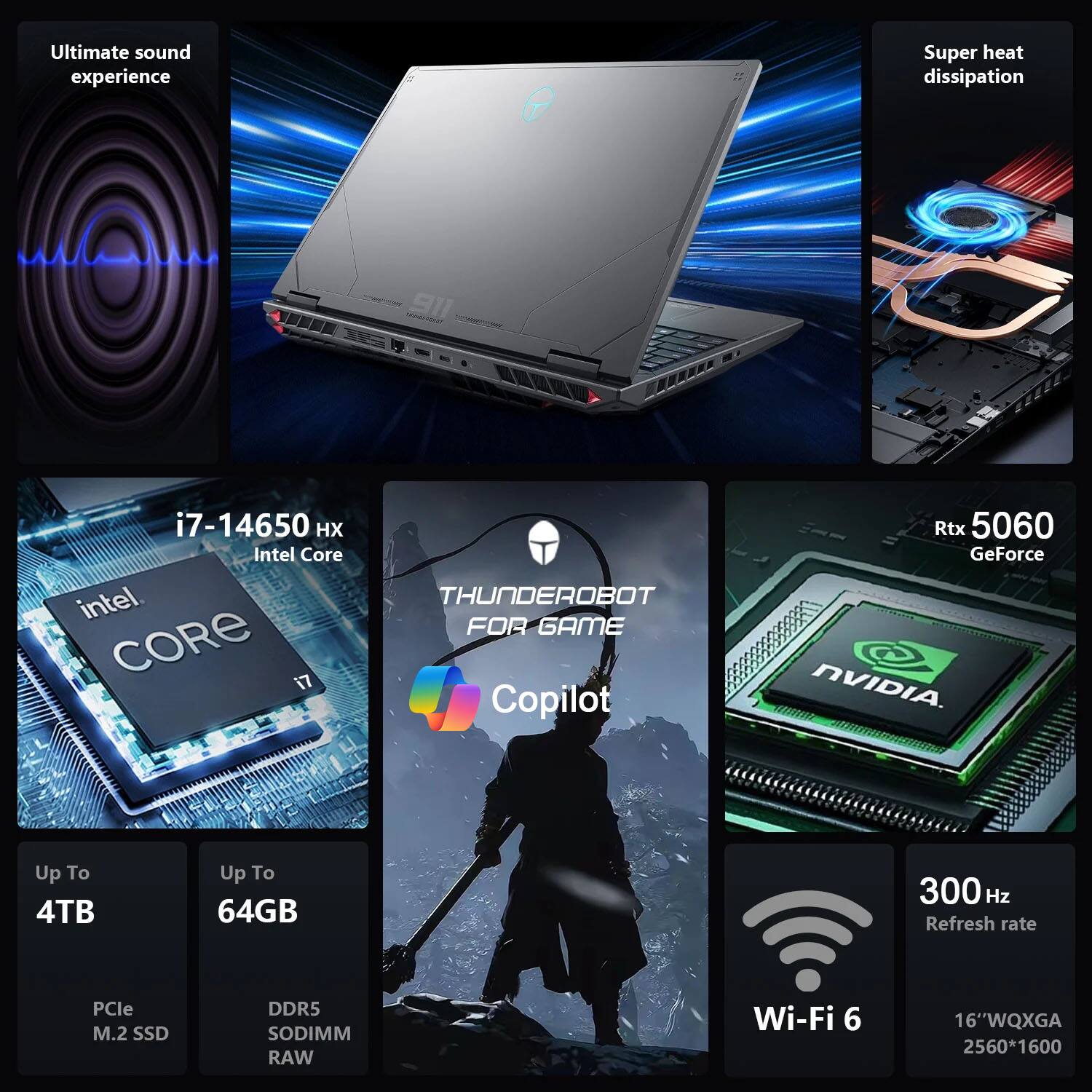 Ultimate sound experience  
Super heat dissipation  

i7-14650 HX  
Intel Core  

Rtx 5060  
GeForce NVIDIA  

Up To 4TB  
Pcie M.2 SSD  

Up To 64GB  
DDR5 SODIMM RAW  

300 Hz Refresh rate  
Wi-Fi 6  

16"WQXGA  
2560*1600  

THUNDEROBOT FOR GAME  
Copilot