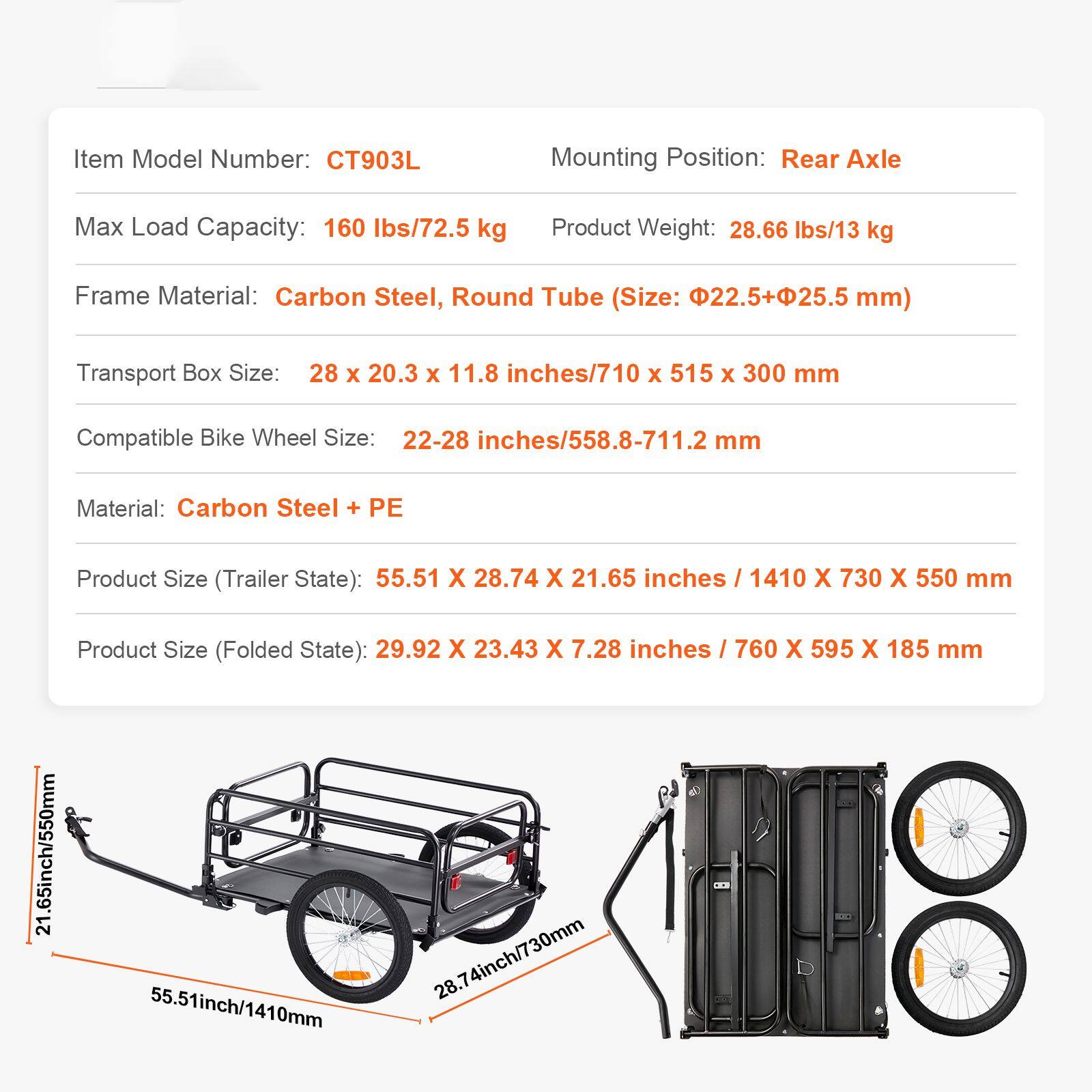 Item Model Number: CT903L  
Mounting Position: Rear Axle  
Max Load Capacity: 160 lbs/72.5 kg  
Product Weight: 28.66 lbs/13 kg  
Frame Material: Carbon Steel, Round Tube (Size: 22.5+25.5 mm)  
Transport Box Size: 28 x 20.3 x 11.8 inches/710 x 515 x 300 mm  
Compatible Bike Wheel Size: 22-28 inches/558.8-711.2 mm  
Material: Carbon Steel + PE  
Product Size (Trailer State): 55.51 x 28.74 x 21.65 inches / 1410 x 730 x 550 mm  
Product Size (Folded State): 29.92 x 23.43 x 7.28 inches / 760 x 595 x 185 mm
