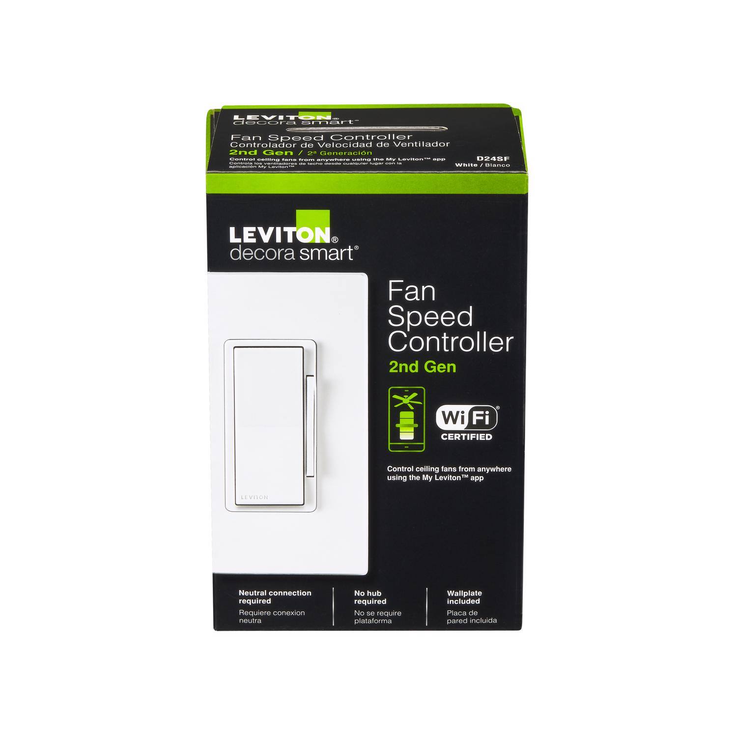 LEVITON - deute ......... Fan Speed Controller Controlador de Velocidad de Ventilador 2nd Gen Wi-Fi CERTIFIED Control ceiling fans from anywhere using the My Leviton* app  
Neutral connection required Requiere conexión neutral  
No hub required No de require plataforma  
Wallplate included Placa de pared incluida  

LEVITON decora smart*  
Fan Speed Controller 2nd Gen Wi-Fi CERTIFIED  
Control ceiling fans from anywhere using the My Leviton* app  
Neutral connection required Requiere conexión neutral  
No hub required No de require plataforma  
Wallplate included Placa de pared incluida  

D24SF  
White / Blanco