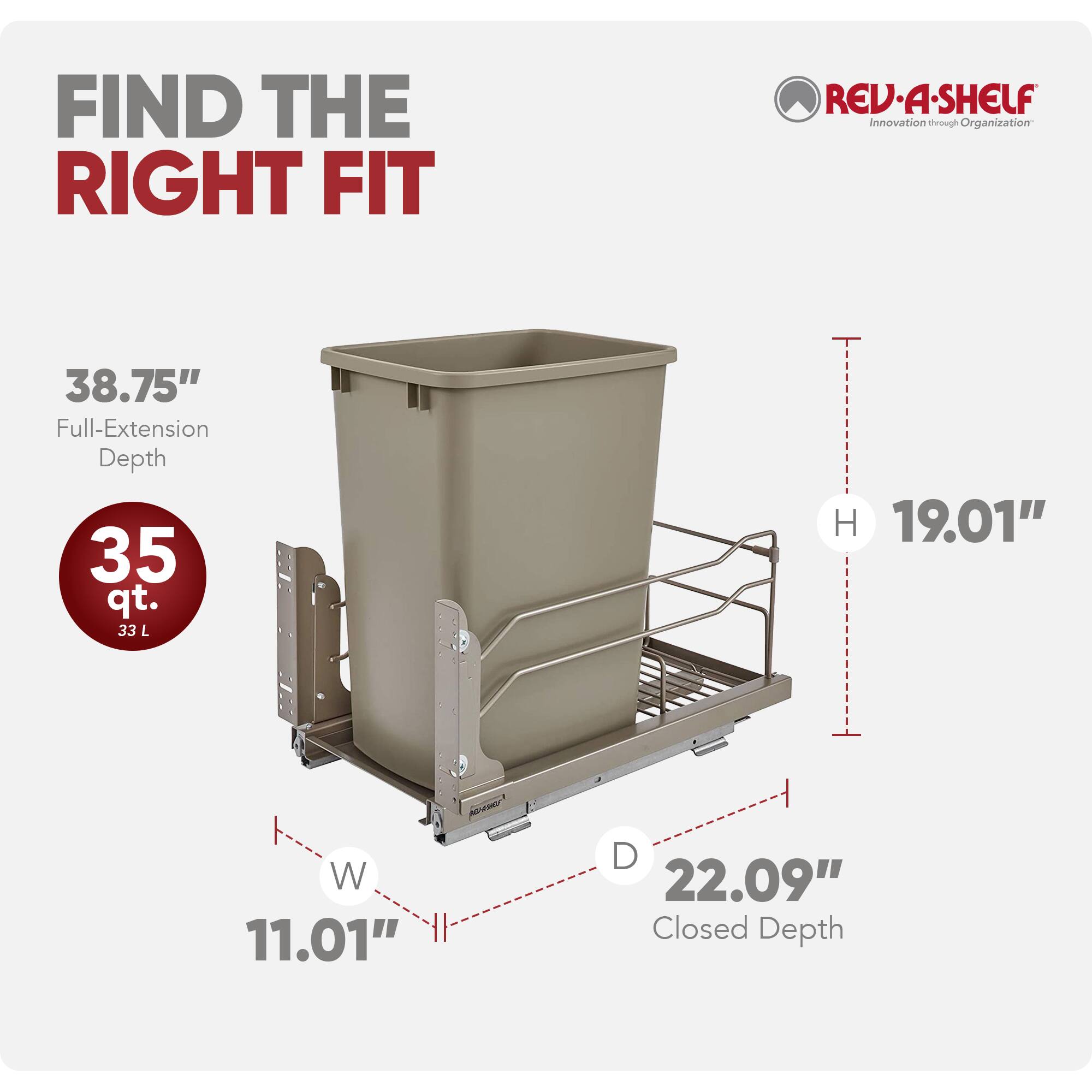 FIND THE RIGHT FIT

REV-A-SHELF  
Innovation through Organization

38.75" Full-Extension Depth  
35 qt. (33 L)  
H 19.01"  
W 11.01"  
D 22.09" Closed Depth