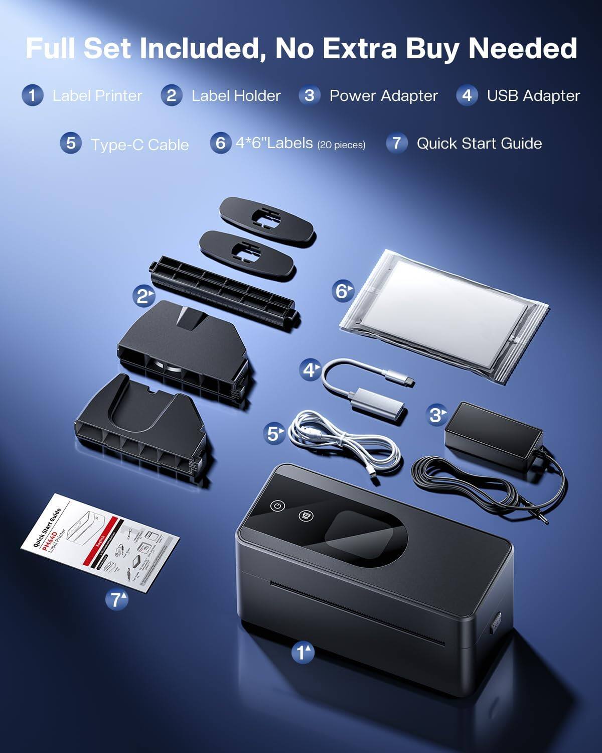 Full Set Included, No Extra Buy Needed

1. Label Printer
2. Label Holder
3. Power Adapter
4. USB Adapter
5. Type-C Cable
6. 4*6" Labels (20 pieces)
7. Quick Start Guide