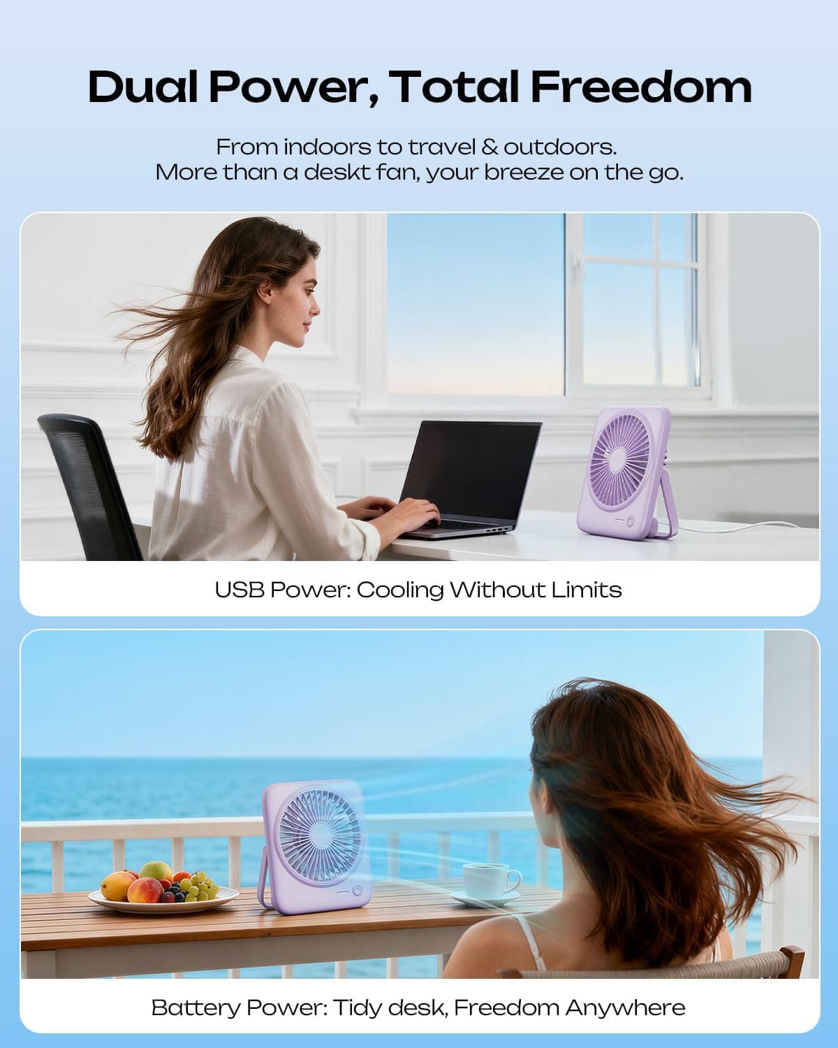 Dual Power, Total Freedom  
From indoors to travel & outdoors.  
More than a desk fan, your breeze on the go.  

USB Power: Cooling Without Limits  

Battery Power: Tidy desk, Freedom Anywhere