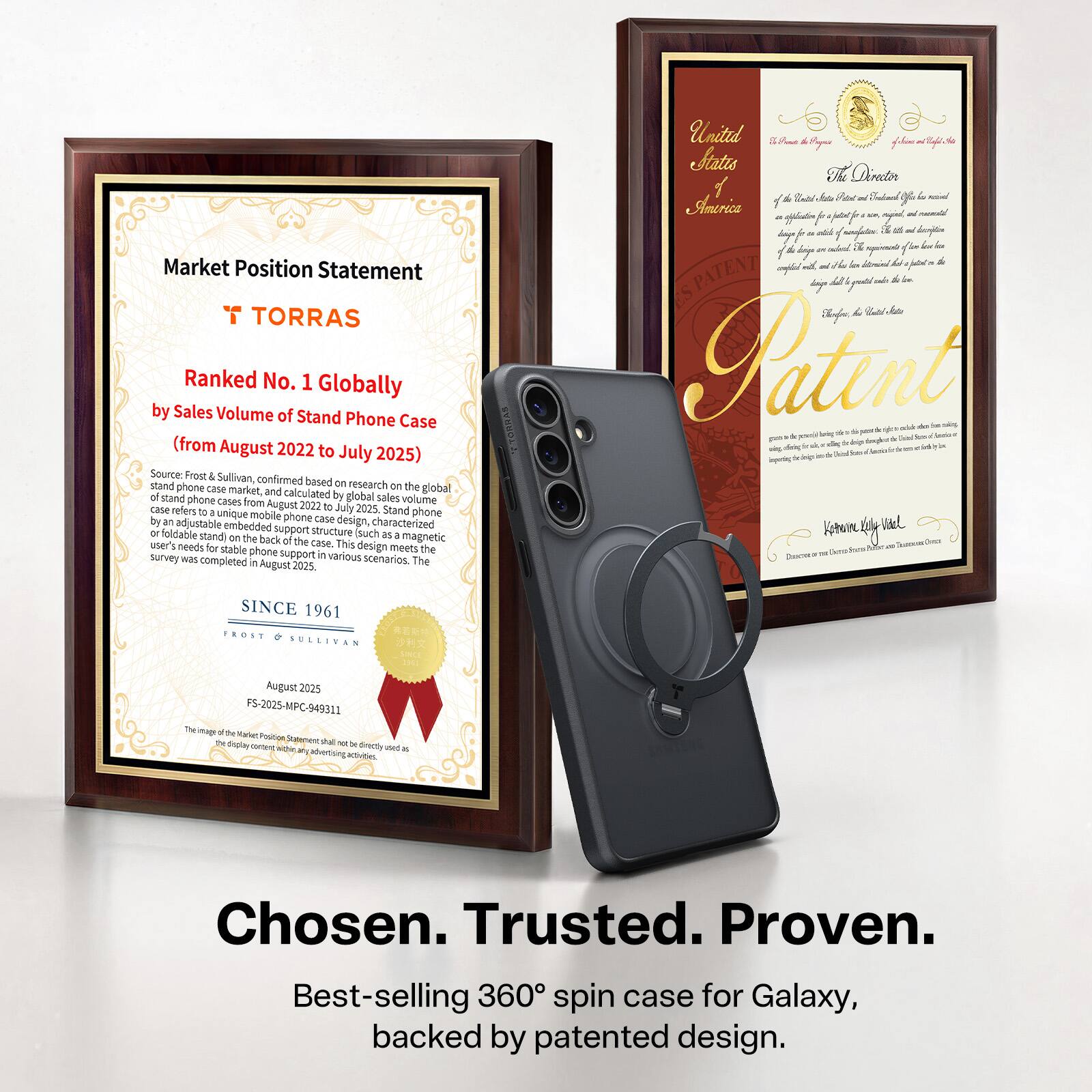 Market Position Statement  
TORRAS  
Ranked No. 1 Globally by Sales Volume of Stand Phone Case (from August 2022 to July 2025)  
Source: Frost Sullivan, confirmed based on research on the global stand phone case market and calculated by the sales volume of stand phone cases from August 2022 to July 2025. Stand Do unique mobile phone case design, characterized by an adjustable embedded foldable stand on the back of the phone, which meets the user's needs for stable phone support in various scenarios. The survey was completed in August 2025.  

United States of America  
Patent  
SINCE 1961  
FROST & SULLIVAN  
August 2025  
FS-2025-MPC-949311  

Chosen. Trusted. Proven.  
Best-selling 360° spin case for Galaxy, backed by patented design.