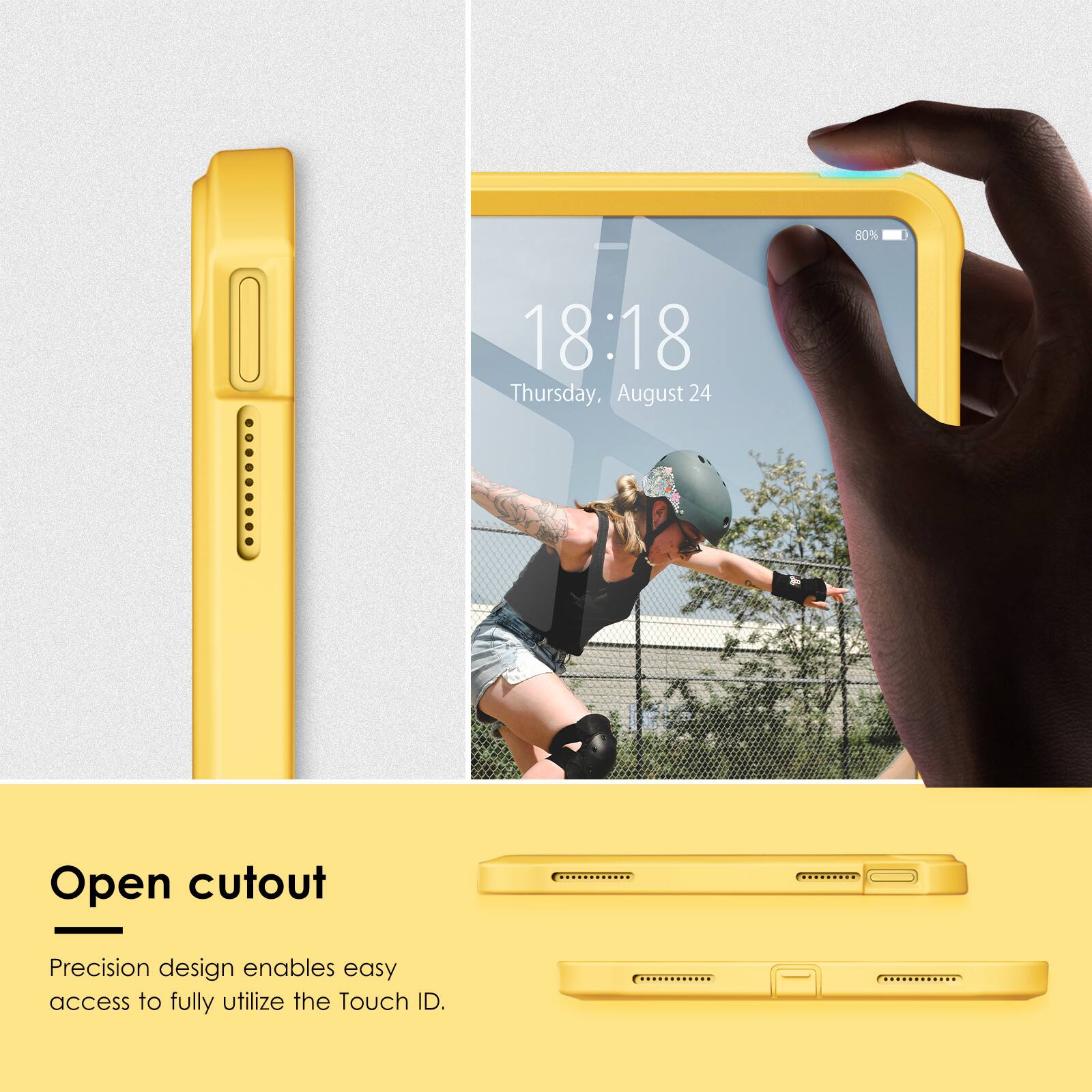 80%  
18:18  
Thursday, August 24  

Open cutout  
Precision design enables easy access to fully utilize the Touch ID.