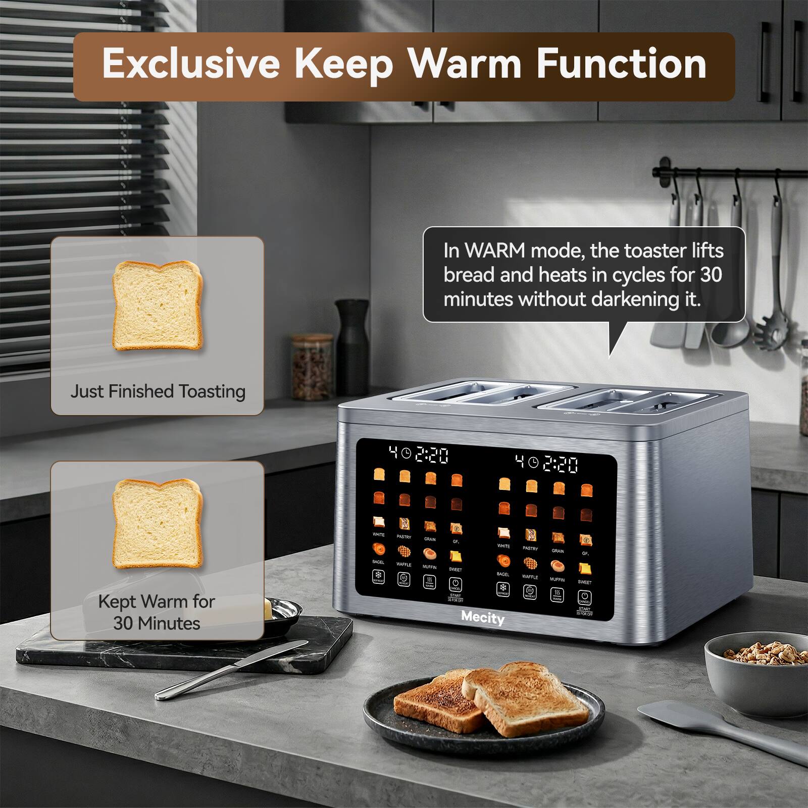 Exclusive Keep Warm Function

In WARM mode, the toaster lifts bread and heats in cycles for 30 minutes without darkening it.

Just Finished Toasting

Kept Warm for 30 Minutes

Mecity