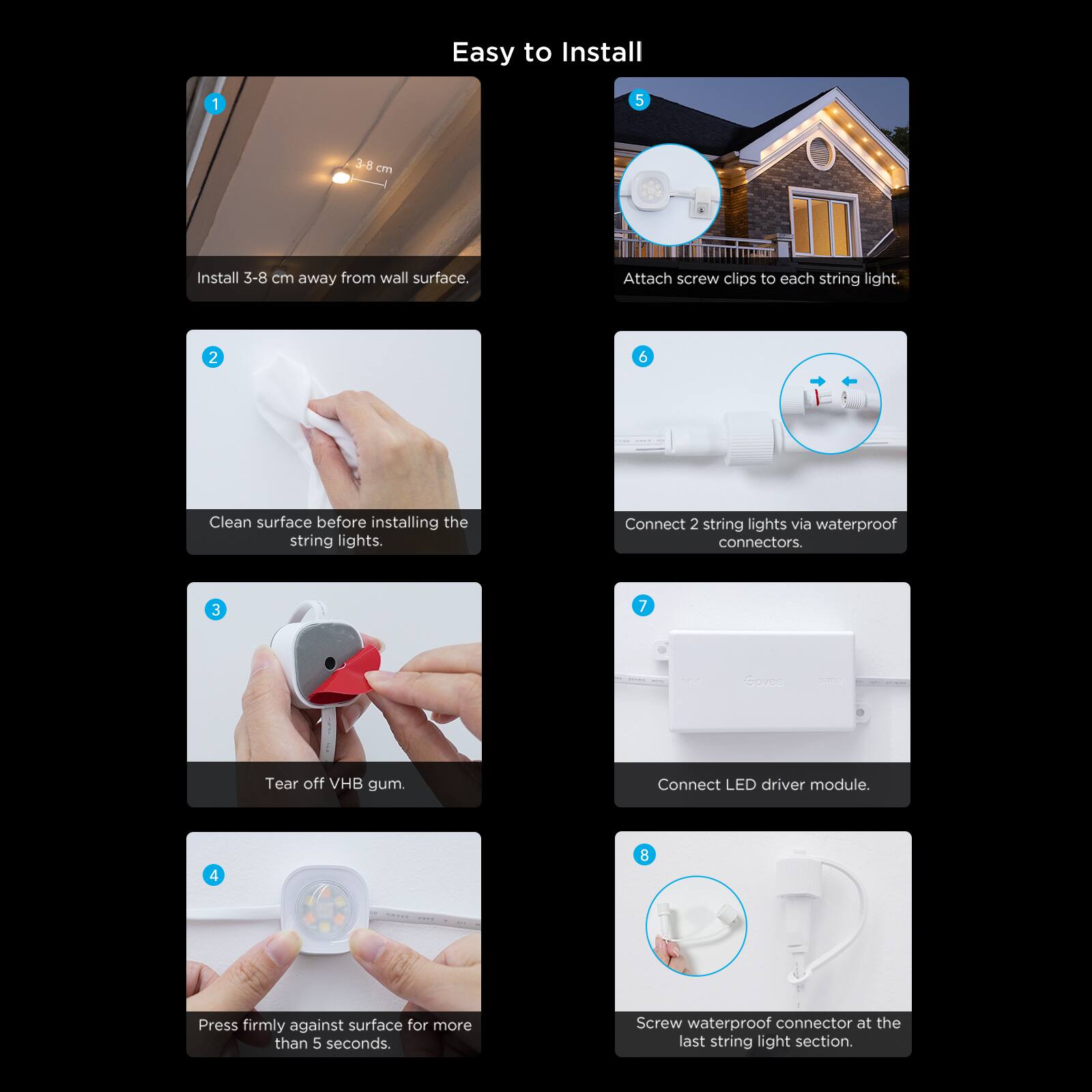 Easy to Install

1. Install 3-8 cm away from wall surface.
2. Clean surface before installing the string lights.
3. Tear off VHB gum.
4. Press firmly against surface for more than 5 seconds.
5. Attach screw clips to each string light.
6. Connect 2 string lights via waterproof connectors.
7. Connect LED driver module.
8. Screw waterproof connector at the last string light section.