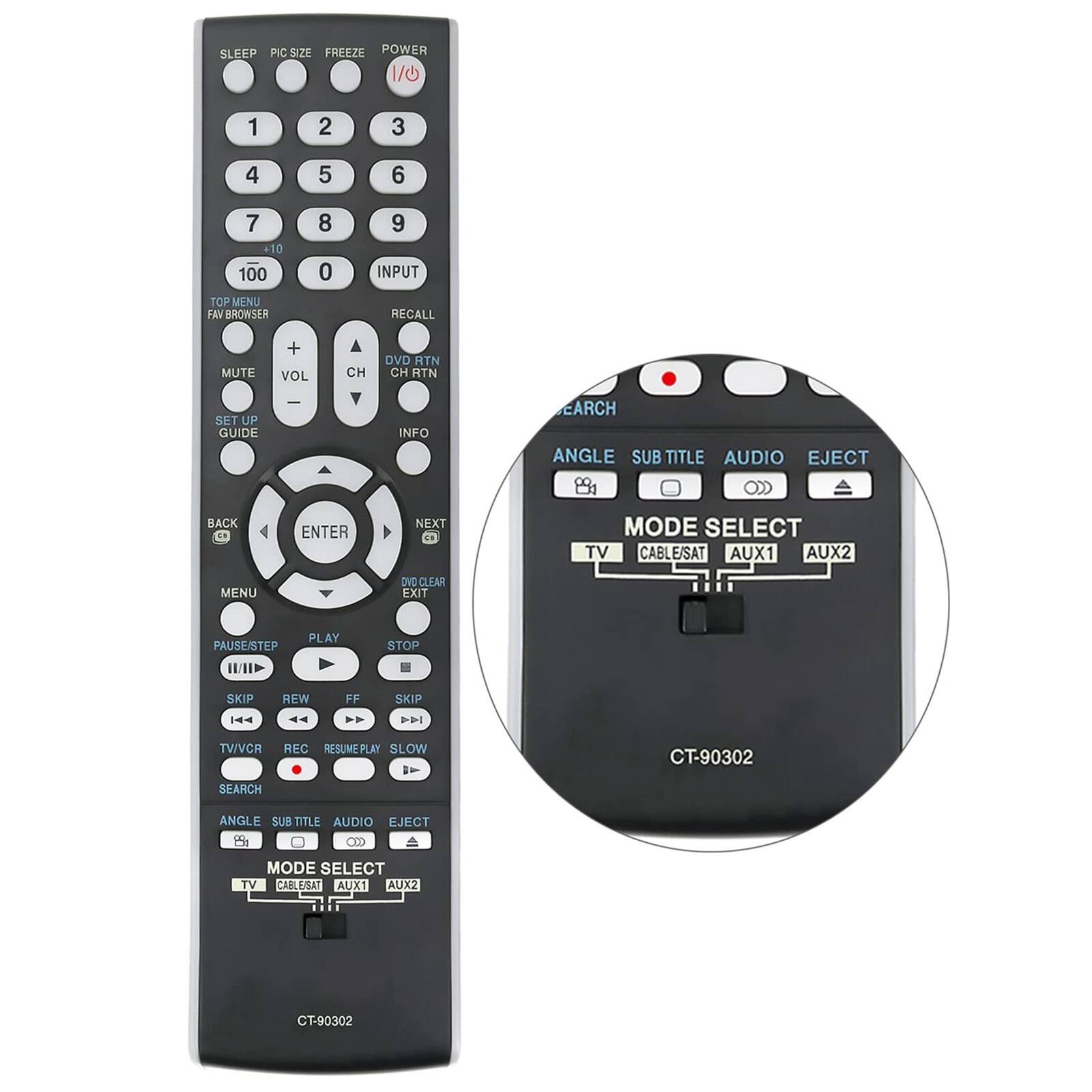 SLEEP PIC SIZE FREEZE POWER  
1  
2  
3  
4  
5  
6  
7 +10 100  
8 0  
9 INPUT  
TOP MENU FAV BROWSER  
RECALL  
MUTE  
+ VOL  
CH  
DVD RTN CH RTN  
SET UP GUIDE  
INFO  
SEARCH ANGLE SUB TITLE AUDIO EJECT  
BACK  
ENTER  
NEXT  
MODE SELECT TV CABLE/SAT AUX1 AUX2  
MENU  
DVD CLEAR EXIT  
PAUSE/STEP  
PLAY  
STOP  
SKIP IAA  
REW A  
FF AA  
SKIP DAI  
TV/VCR  
REC RESUME PLAY SLOW  
CT-90302  
SEARCH  
ANGLE SUB TITLE AUDIO EJECT  
MODE SELECT TV CABLE/SAT AUX1 AUX2  
CT-90302