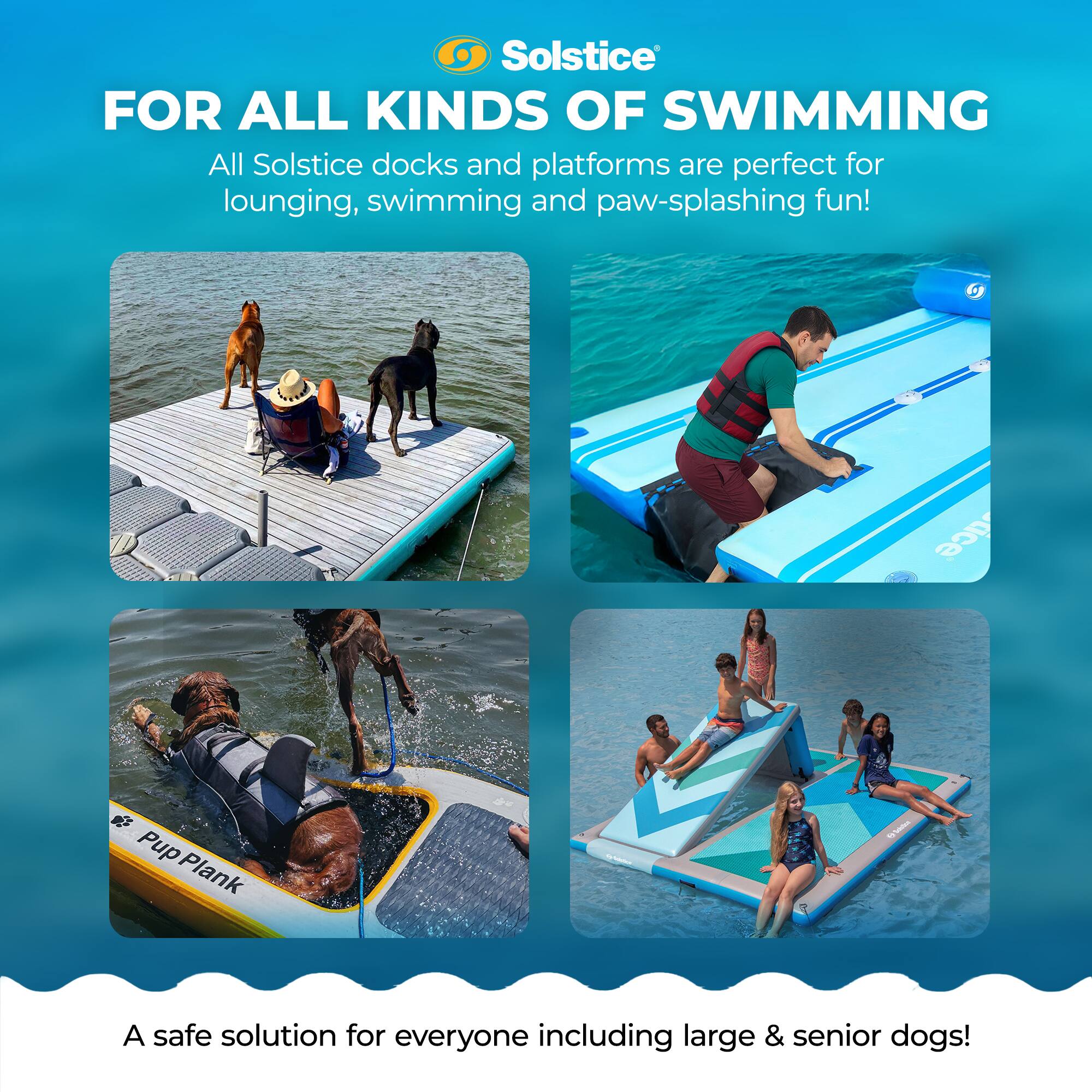 Solstice  
FOR ALL KINDS OF SWIMMING  

All Solstice docks and platforms are perfect for lounging, swimming and paw-splashing fun!  

Pup Plank  
A safe solution for everyone including large & senior dogs!