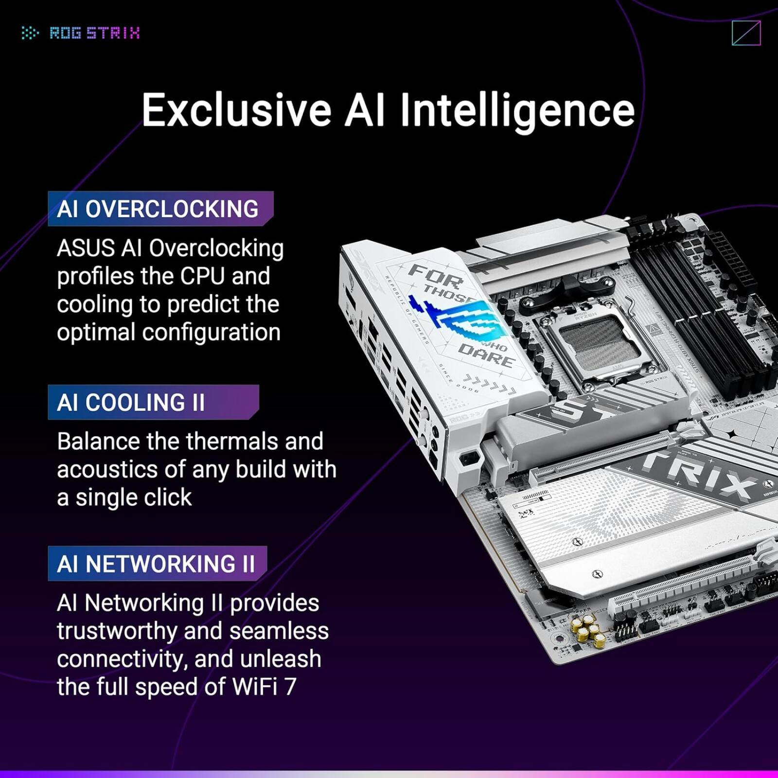 ROG STRIX Exclusive AI Intelligence

AI OVERCLOCKING  
ASUS AI Overclocking profiles the CPU and cooling to predict the optimal configuration

AI COOLING II  
Balance the thermals and acoustics of any build with a single click

AI NETWORKING II  
AI Networking II provides trustworthy and seamless connectivity, and unleash the full speed of WiFi 7