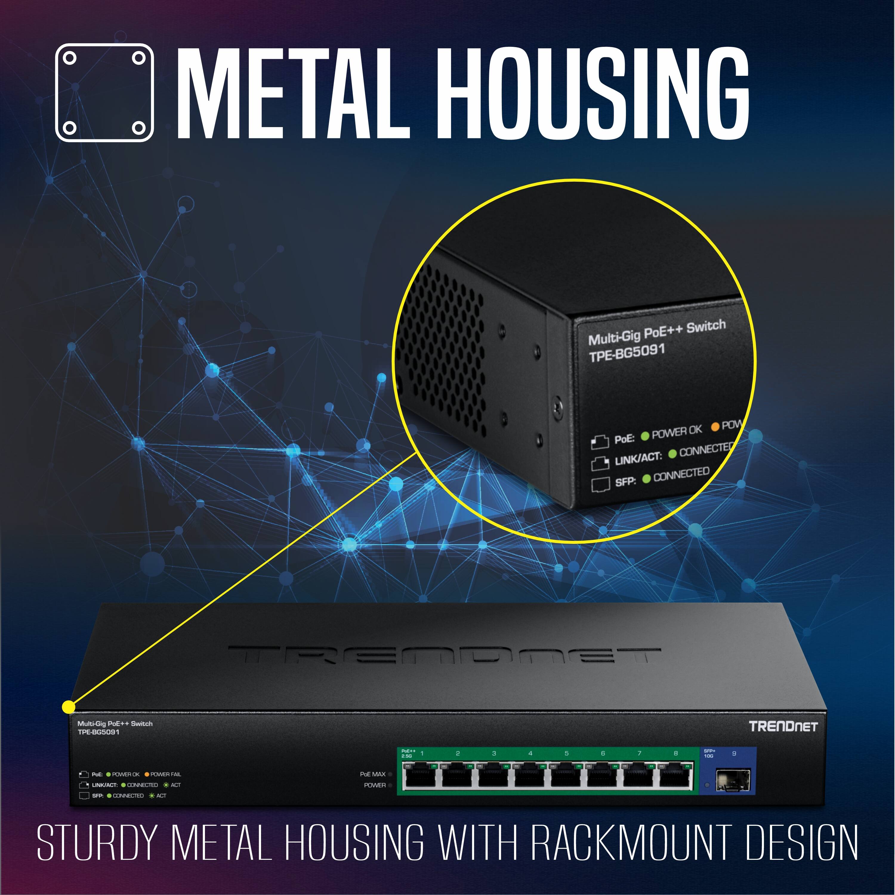 METAL HOUSING

PoE++ Switch Multi-Gig -BG5091
POW PoE: POWER LINK/ACT: CONNECTED SFP: CONNECTED
TRENDNET
Mult-Gig POE** Switch TPE-BG5091
TRENDNET
 : 2.50
1
!
:

C
T
D
 123
$
PoC:  x  LINKINGT:  ACT
Pol MAX POWR
.
5
.
5
1
1
R CONNECTED ACT
STURDY METAL HOUSING WITH RACKMOUNT DESIGN