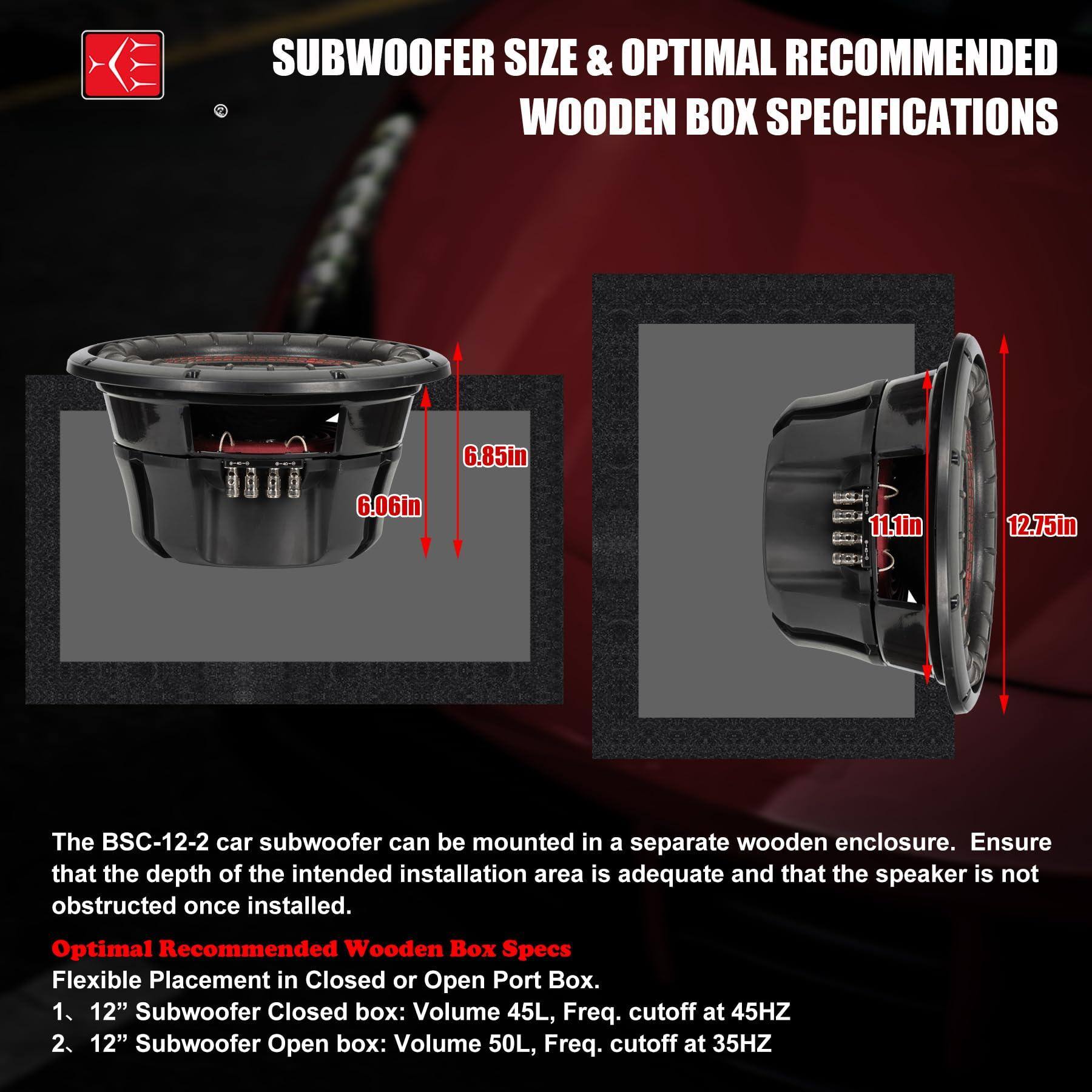**SUBWOOFER SIZE & OPTIMAL RECOMMENDED WOODEN BOX SPECIFICATIONS**

- **Dimensions:**
  - Diameter: 12.75in
  - Depth: 11.1in
  - Height: 6.85in
  - Width: 6.06in

**The BSC-12-2 car subwoofer can be mounted in a separate wooden enclosure. Ensure that the depth of the intended installation area is adequate and that the speaker is not obstructed once installed.**

**Optimal Recommended Wooden Box Specs:**

1. **12" Subwoofer Closed Box:**
   - Volume: 45L
   - Frequency cutoff: 45HZ

2. **12" Subwoofer Open Box:**
   - Volume: 50L
   - Frequency cutoff: 35HZ

**Flexible Placement in Closed or Open Port Box.**