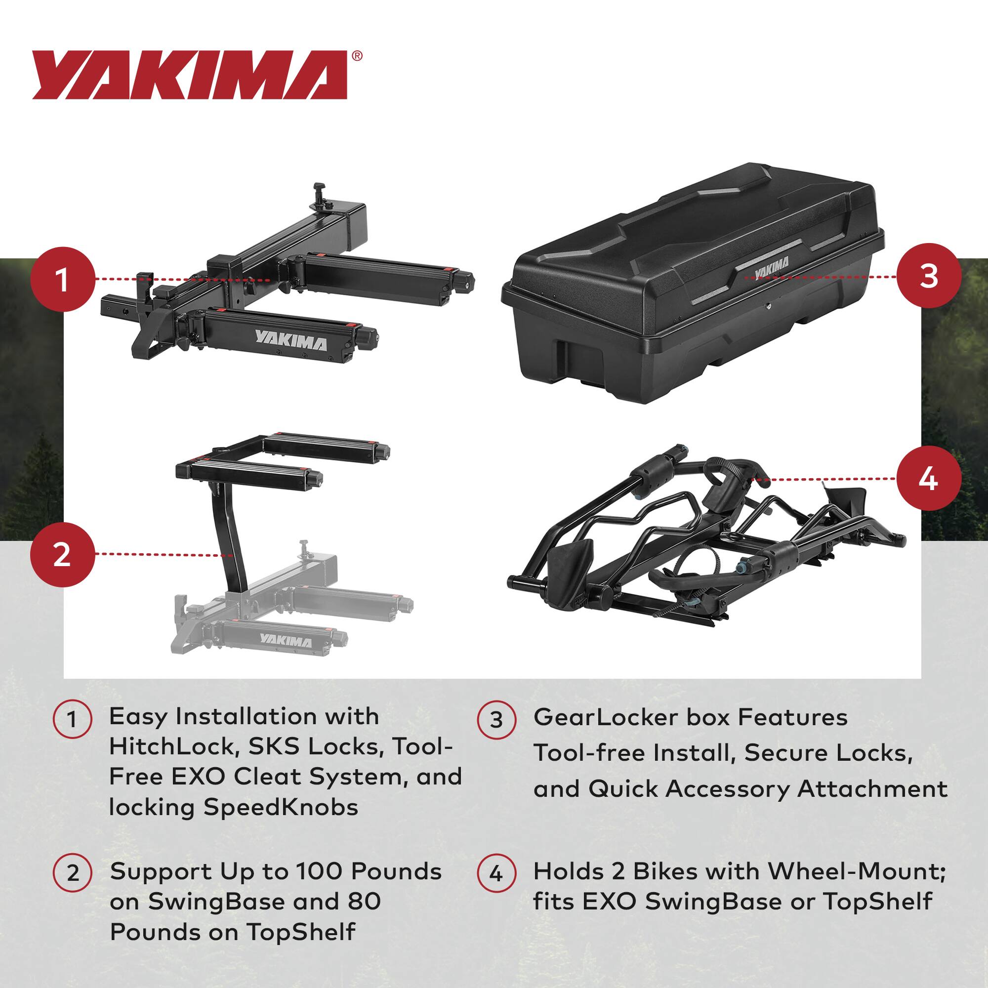 YAKIMA

1. Easy Installation with HitchLock, SKS Locks, Tool-Free EXO Cleat System, and locking SpeedKnobs
2. Support Up to 100 Pounds on SwingBase and 80 Pounds on TopShelf
3. GearLocker box Features Tool-free Install, Secure Locks, and Quick Accessory Attachment
4. Holds 2 Bikes with Wheel-Mount; fits EXO SwingBase or TopShelf