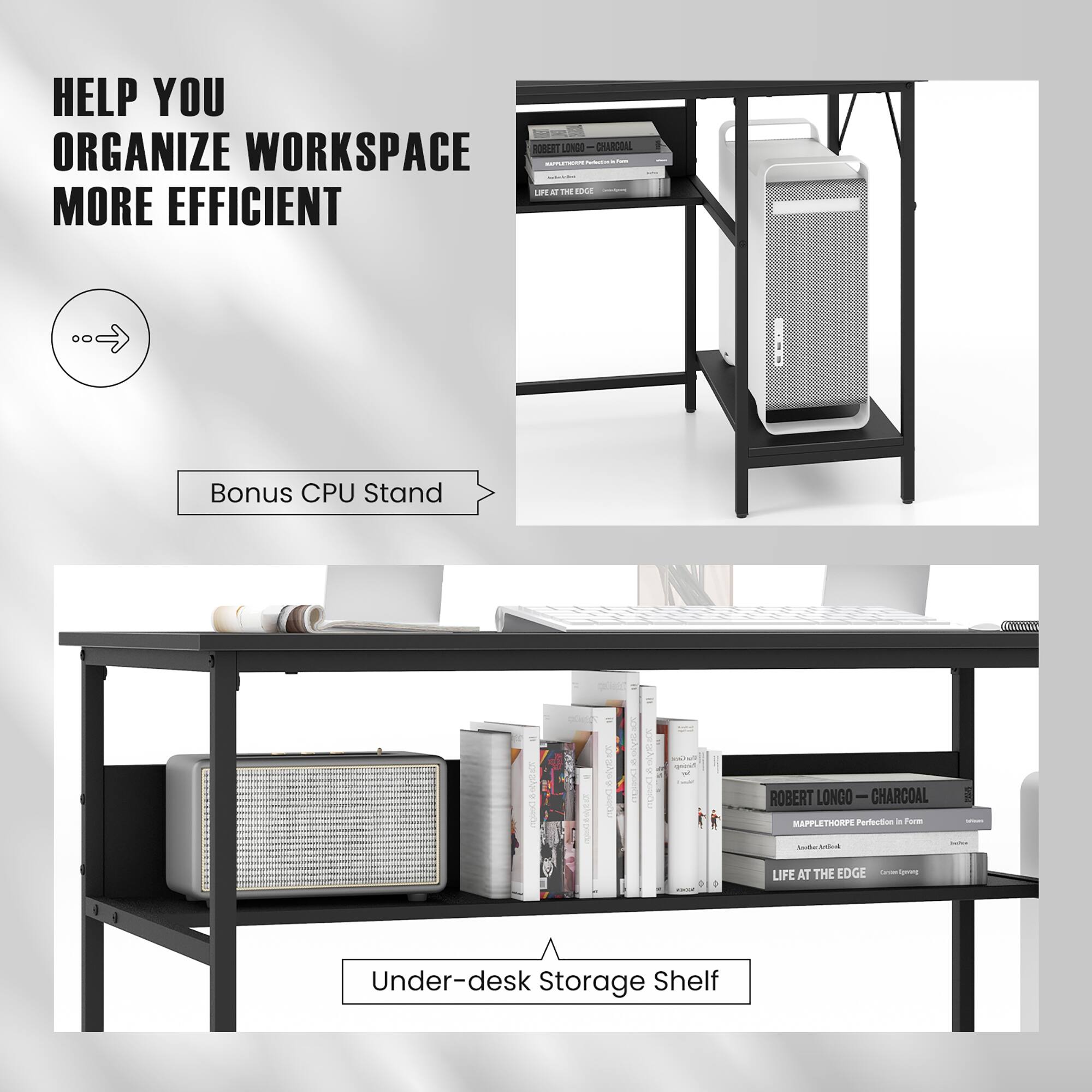 HELP YOU ORGANIZE WORKSPACE MORE EFFICIENT

Bonus CPU Stand

Under-desk Storage Shelf

ROBERT LONGO - CHARCOAL
MAPPLETHRIPE Perfection in Form
LIFE AT THE EDGE