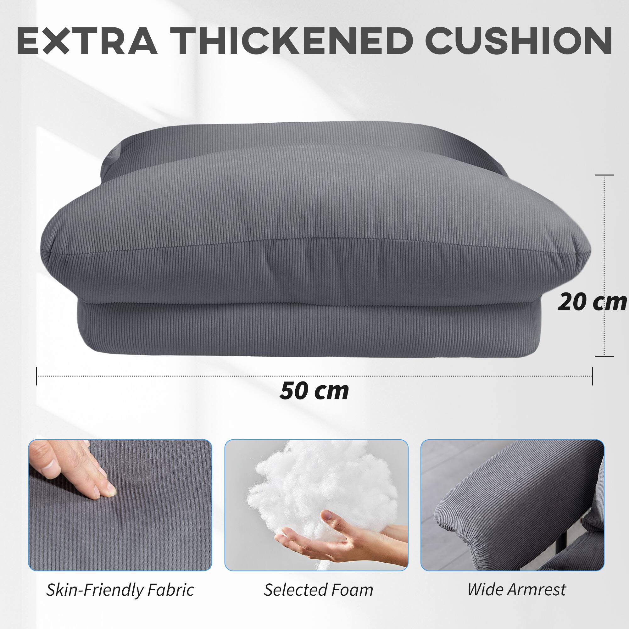 EXTRA THICKENED CUSHION

20 cm  
50 cm

Skin-Friendly Fabric  
Selected Foam  
Wide Armrest