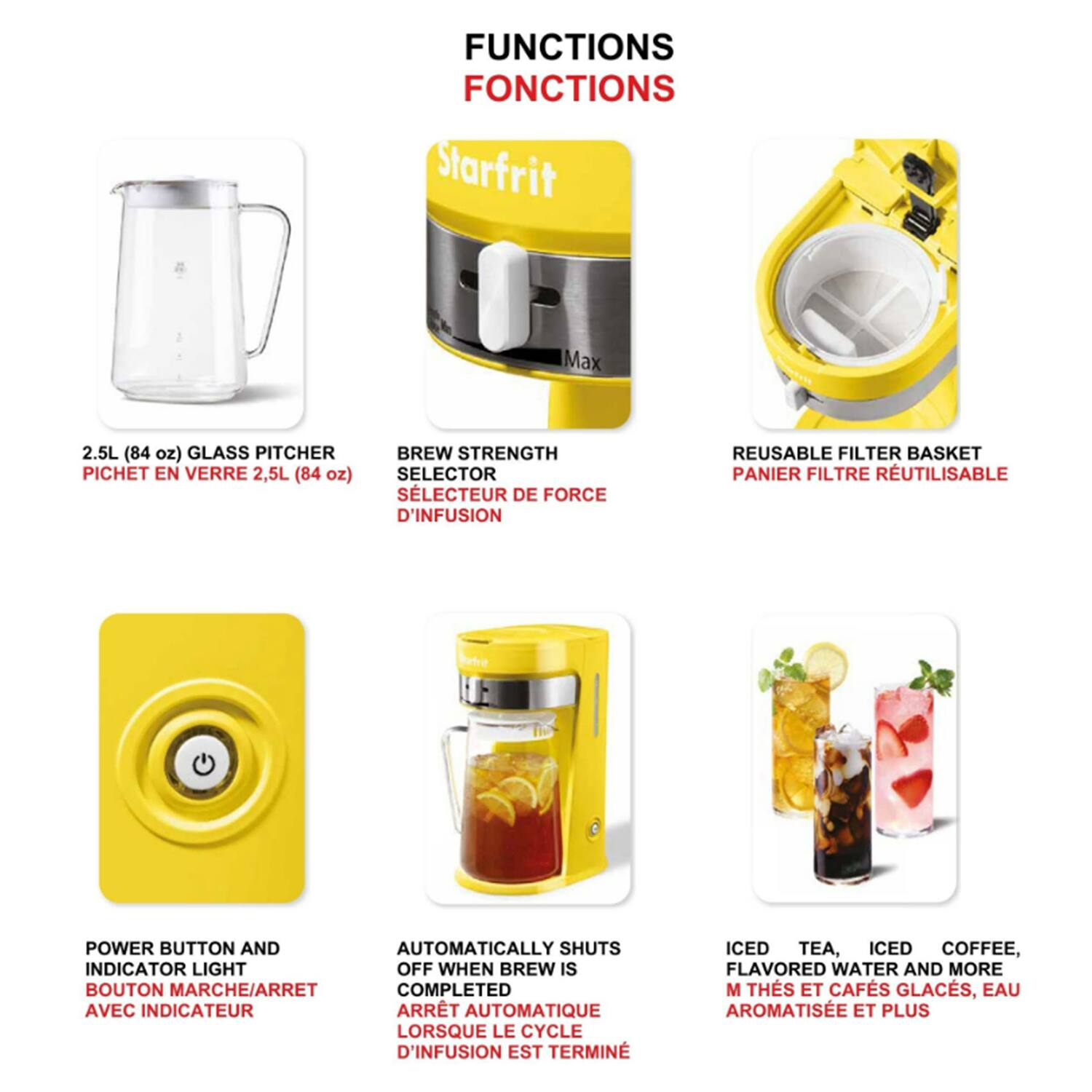 FUNCTIONS  
FONCTIONS  

- 2.5L (84 oz) GLASS PITCHER  
  PICHET EN VERRE 2,5L (84 oz)  

- BREW STRENGTH SELECTOR  
  SÉLECTEUR DE FORCE D'INFUSION  

- REUSABLE FILTER BASKET  
  PANIER FILTRE RÉUTILISABLE  

- POWER BUTTON AND INDICATOR LIGHT  
  BOUTON MARCHE/ARRÊT AVEC INDICATEUR  

- AUTOMATICALLY SHUTS OFF WHEN BREW IS COMPLETED  
  ARRET AUTOMATIQUE LORSQUE LE CYCLE D'INFUSION EST TERMINÉ  

- ICED TEA, ICED COFFEE, FLAVORED WATER AND MORE  
  M THÉS ET CAFÉS GLACÉS, EAU AROMATISÉE ET PLUS