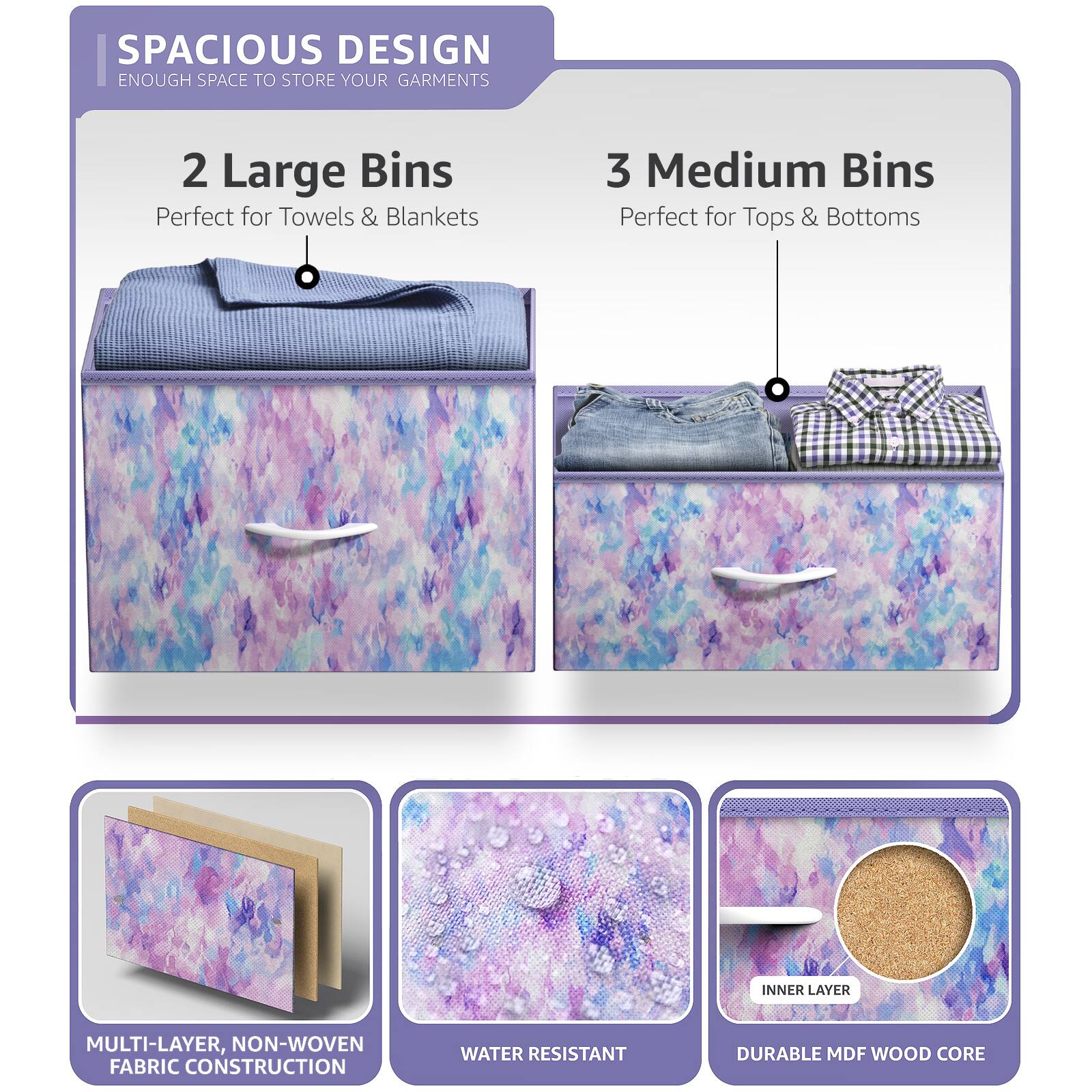 SPACIOUS DESIGN  
ENOUGH SPACE TO STORE YOUR GARMENTS  

2 Large Bins  
Perfect for Towels & Blankets  

3 Medium Bins  
Perfect for Tops & Bottoms  

MULTI-LAYER, NON-WOVEN FABRIC CONSTRUCTION  

WATER RESISTANT  

DURABLE MDF WOOD CORE