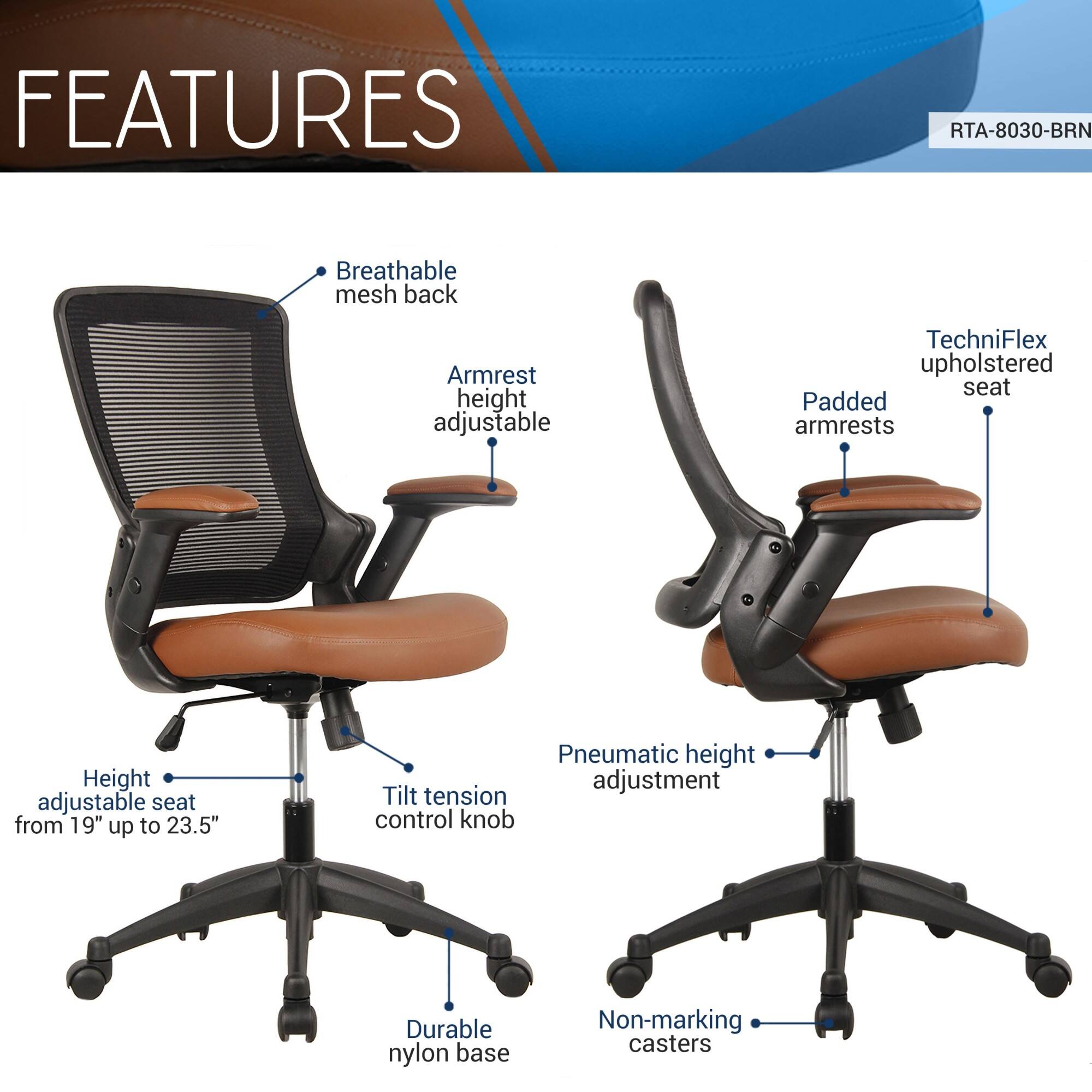 **FEATURES**

- Breathable mesh back
- Armrest height adjustable
- Padded armrests
- Height adjustable seat from 19" up to 23.5"
- Tilt tension control knob
- Pneumatic height adjustment
- Durable nylon base
- Non-marking casters
- TechniFlex upholstered seat

**RTA-8030-BRN**