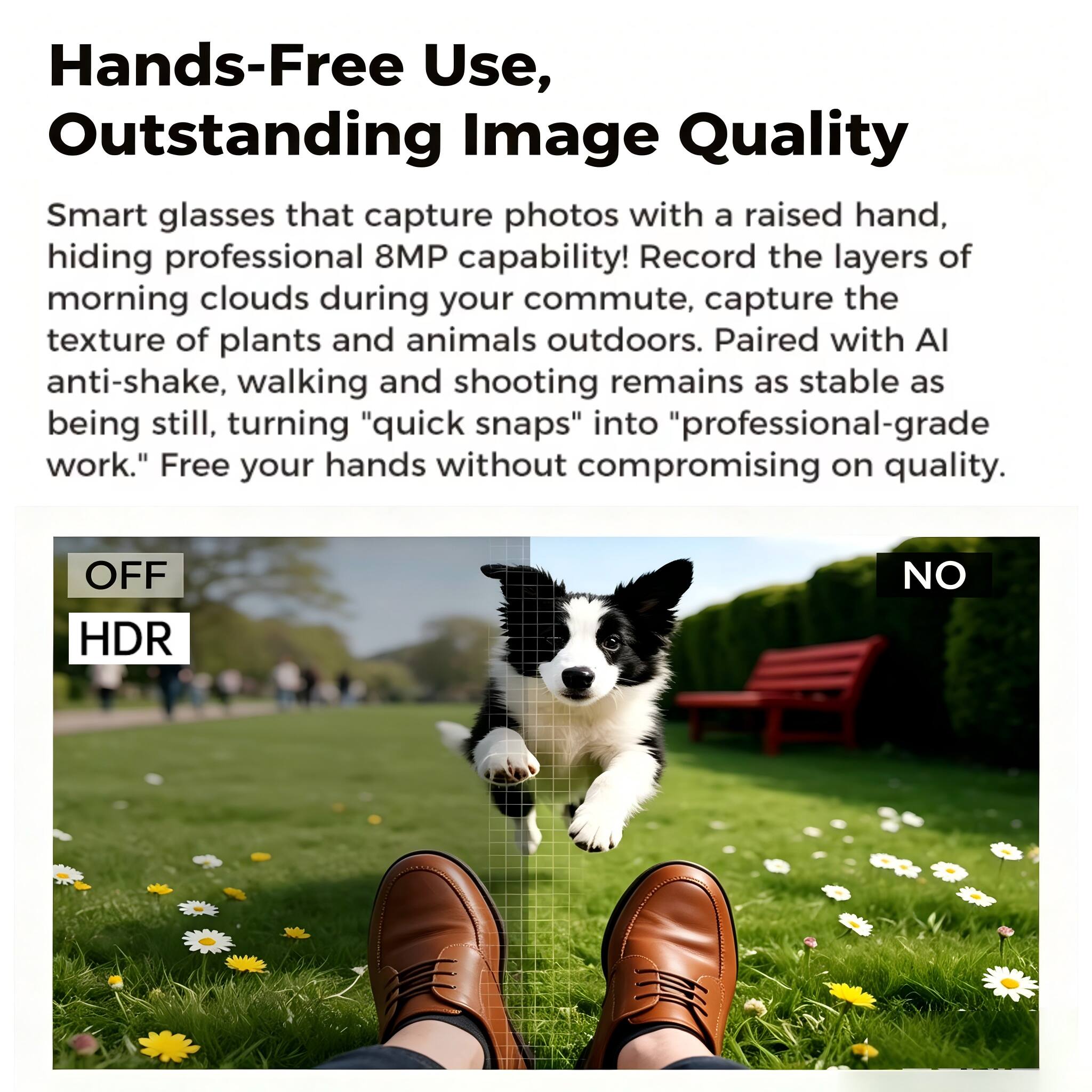Hands-Free Use, Outstanding Image Quality

Smart glasses that capture photos with a raised hand, hiding professional 8MP capability! Record the layers of morning clouds during your commute, capture the texture of plants and animals outdoors. Paired with AI anti-shake, walking and shooting remains as stable as being still, turning "quick snaps" into "professional-grade work." Free your hands without compromising on quality.

OFF HDR NO