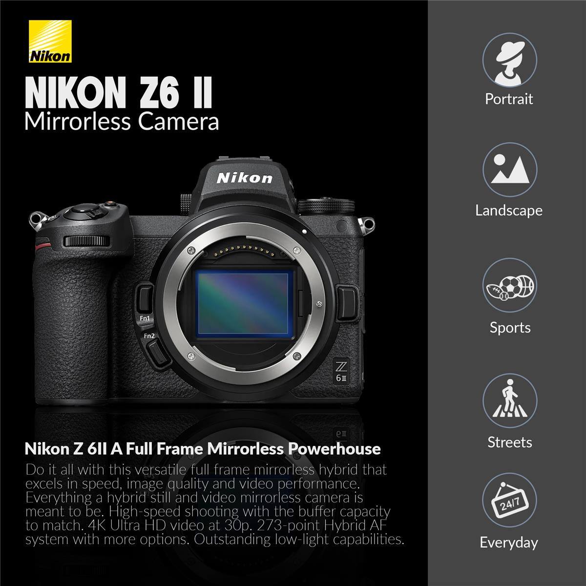 Nikon NIKON Z6 II Mirrorless Camera

Portrait
Landscape
Sports
Streets
Everyday

Nikon Z 6 II A Full Frame Mirrorless Powerhouse

Do it all with this versatile full frame mirrorless hybrid that excels in speed, image quality and video performance. Everything a hybrid still and video mirrorless camera is meant to be. High-speed shooting with the buffer capacity to match. 4K Ultra HD video at 30p. 273-point Hybrid AF system with more options. Outstanding low-light capabilities.
