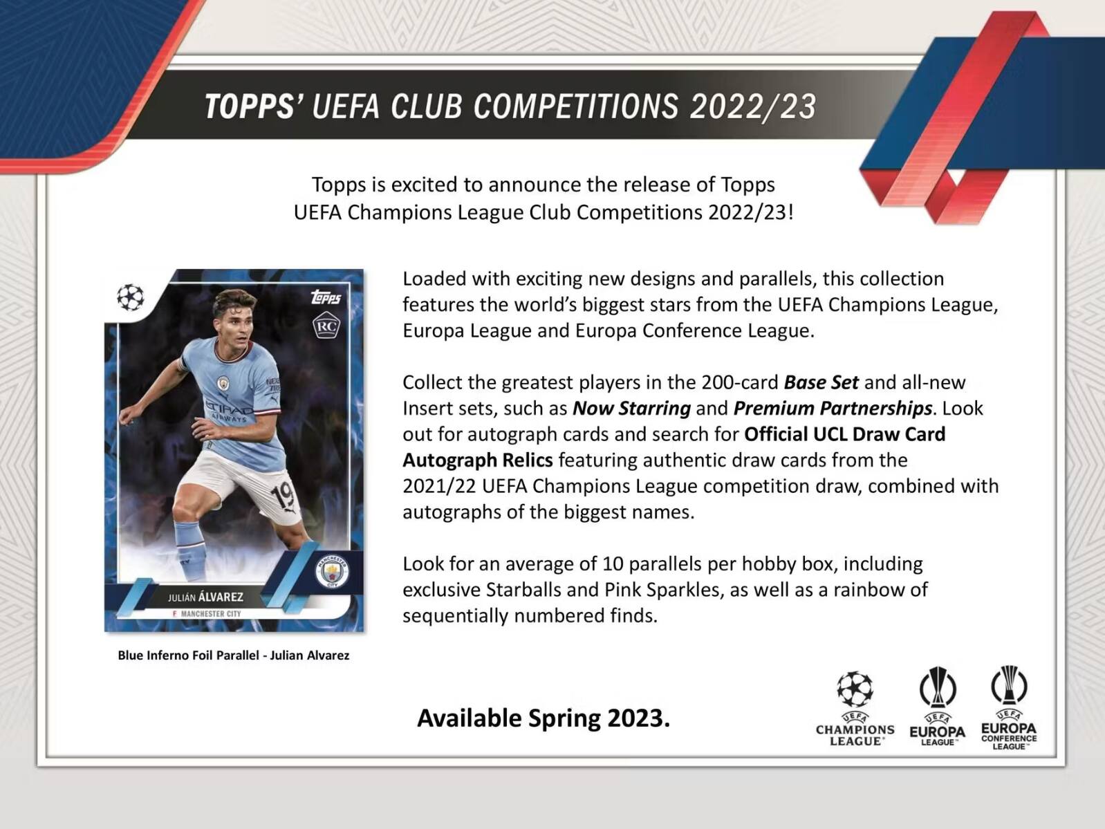 TOPPS' UEFA CLUB COMPETITIONS 2022/23

Topps is excited to announce the release of Topps UEFA Champions League Club Competitions 2022/23! Loaded with exciting new designs and parallels, this collection features the world's biggest stars from the UEFA Champions League, Europa League and Europa Conference League.

Collect the greatest players in the 200-card Base Set and all-new Insert sets, such as Now Starring and Premium Partnerships. Look out for autograph cards and search for Official UCL Draw Card Autograph Relics featuring authentic draw cards from the 2021/22 UEFA Champions League competition draw, combined with autographs of the biggest names.

Look for an average of 10 parallels per hobby box, including exclusive Starballs and Pink Sparkles, as well as a rainbow of sequentially numbered finds. Blue Inferno Foil Parallel Julian Alvarez Available Spring 2023.

JULIAN ÁLVAREZ
MANCHESTER CITY

Available Spring 2023.
