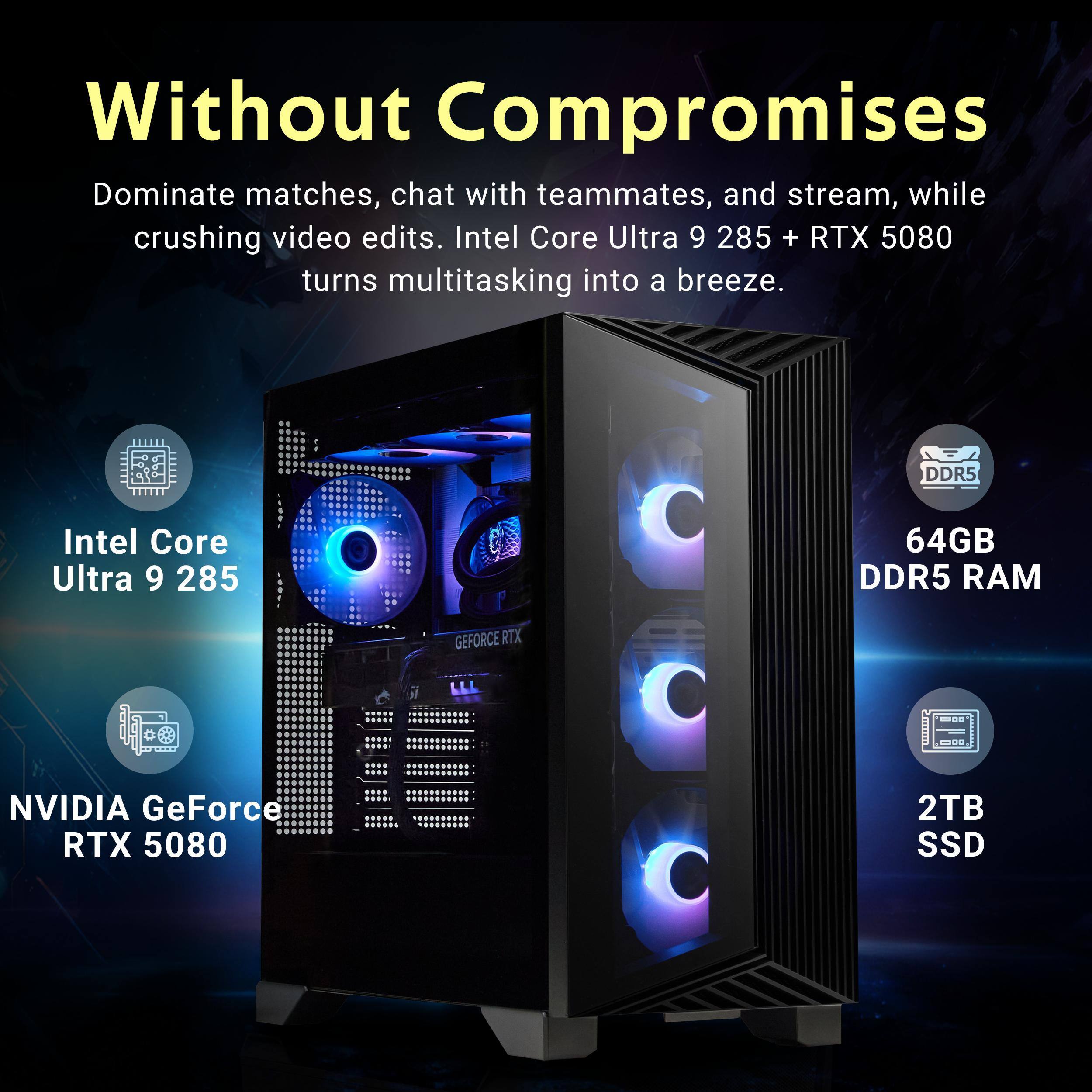 Without Compromises

Dominate matches, chat with teammates, and stream, while crushing video edits. Intel Core Ultra 9 285 + RTX 5080 turns multitasking into a breeze.

- Intel Core Ultra 9 285
- 64GB DDR5 RAM
- NVIDIA GeForce RTX 5080
- 2TB SSD
