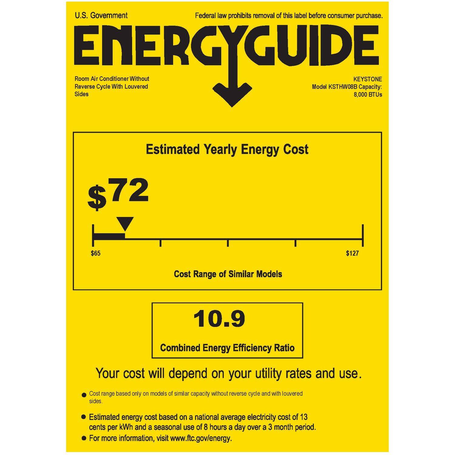 U.S. Government Federal law prohibits removal of this label before consumer purchase. ENERGY GUIDE Sides Room Reverse Air Cycle Conditioner With Louvered Without Model KSTHW08B KEYSTONE 8,000 Capacity: BTUs Estimated Yearly Energy Cost $72 $65 $127 Cost Range of Similar Models 10.9 Combined Energy Efficiency Ratio Your cost will depend on your utility rates and use. Cost range based only on models of similar capacity without reverse cycle and with louvered sides. Estimated energy cost based on a national average electricity cost of 13 cents per kWh and a seasonal use of 8 hours a day over a 3 month period. For more information, visit [www.ftc.gov/energy](http://www.ftc.gov/energy).