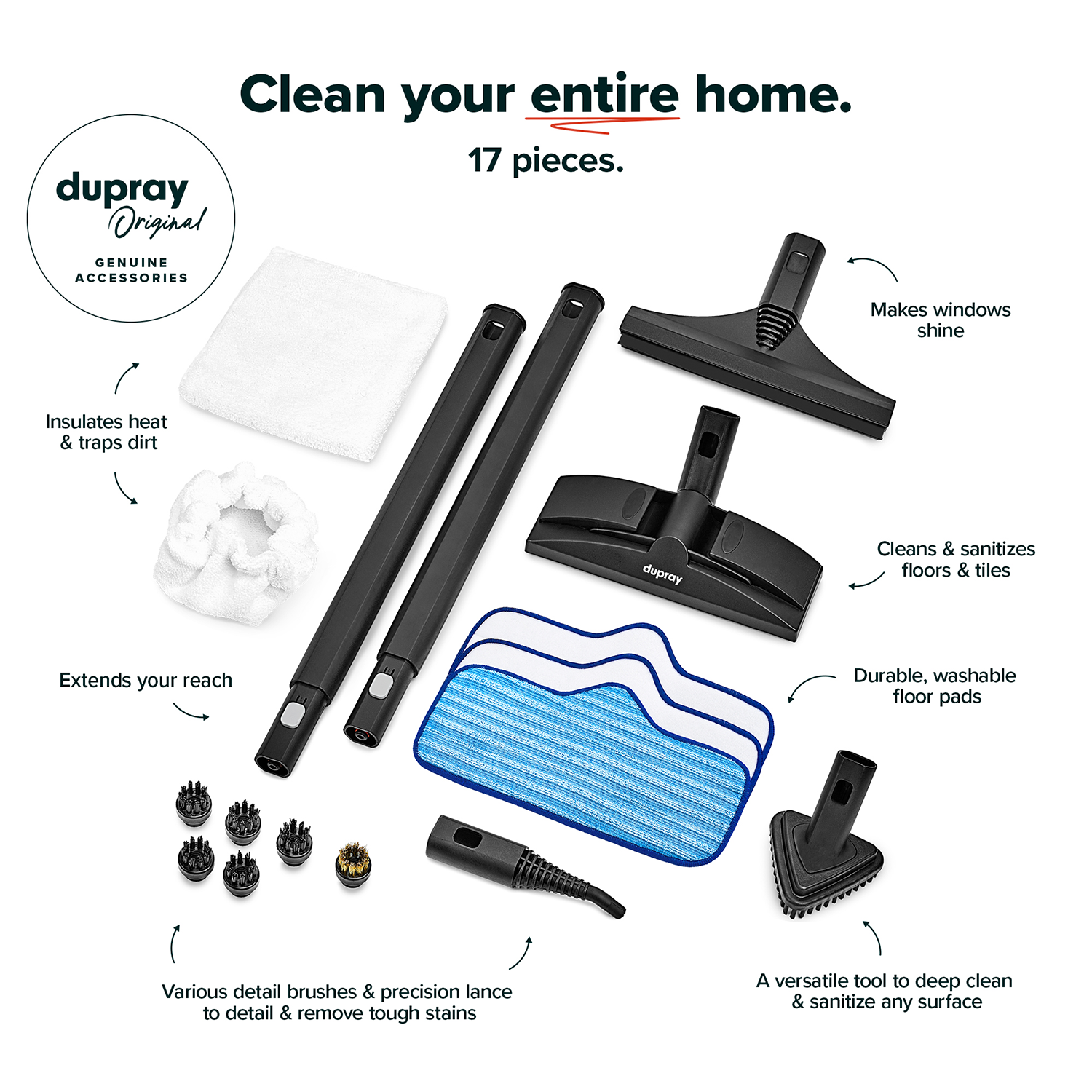 Clean your entire home.  
17 pieces.  
dupray Original GENUINE ACCESSORIES  

- Makes windows shine  
- Insulates heat & traps dirt  
- Cleans & sanitizes floors & tiles  
- Extends your reach  
- Durable, washable floor pads  
- Various detail brushes & precision lance to detail & remove tough stains  
- A versatile tool to deep clean & sanitize any surface