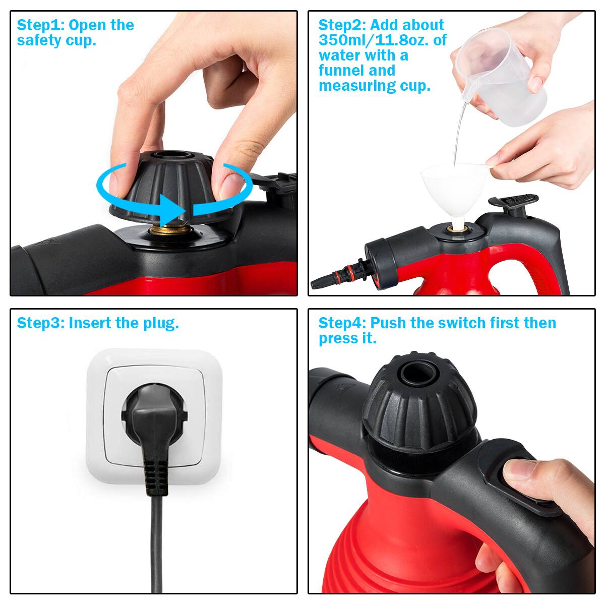 Step1: Open the safety cup.

Step2: Add about 350ml/11.8oz. of water with a funnel and measuring cup.

Step3: Insert the plug.

Step4: Push the switch first then press it.